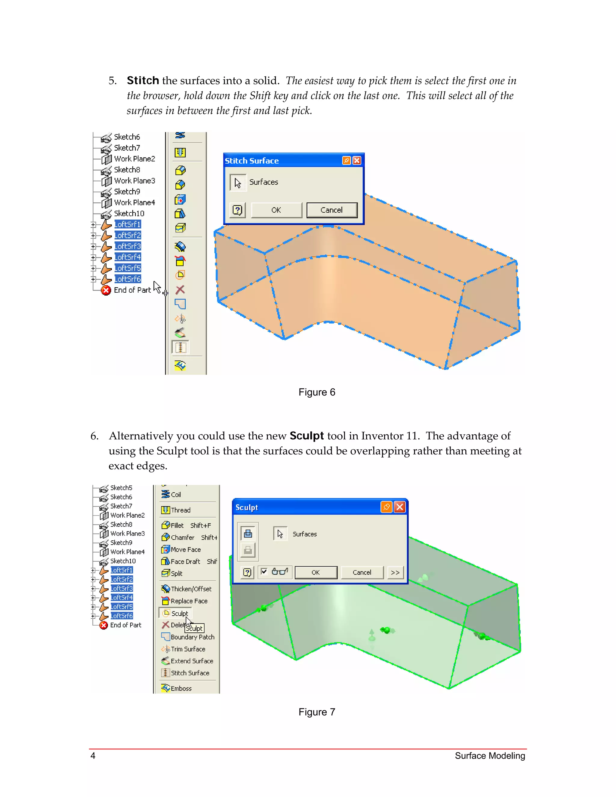 4 Surface Modeling
5. Stitch the surfaces into a solid.  The easiest way to pick them is select the first one in 
the browser, hold down the Shift key and click on the last one.  This will select all of the 
surfaces in between the first and last pick. 
 
 
Figure 6
 
 
6. Alternatively you could use the new Sculpt tool in Inventor 11.  The advantage of 
using the Sculpt tool is that the surfaces could be overlapping rather than meeting at 
exact edges. 
Figure 7
 