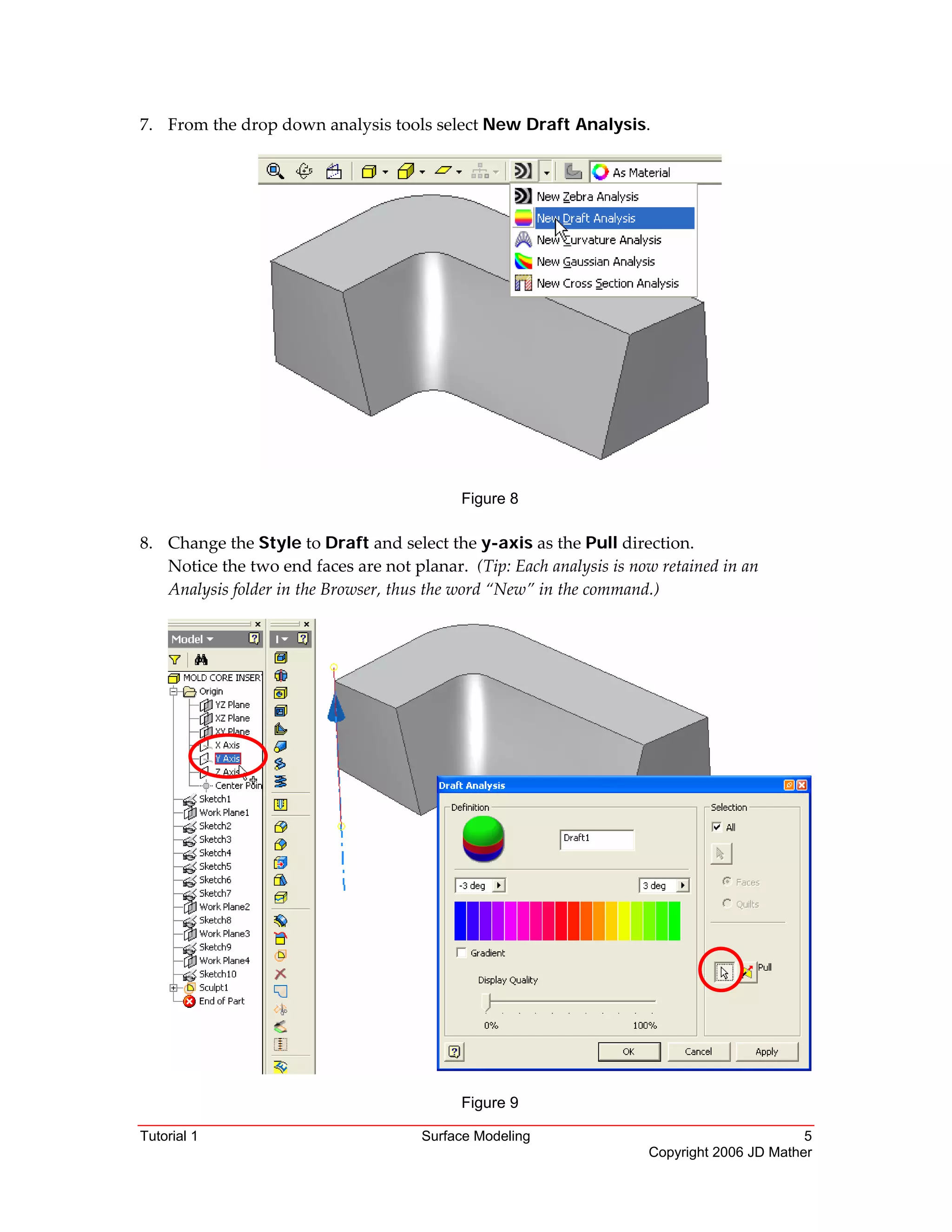 Tutorial 1 Surface Modeling 5
Copyright 2006 JD Mather
7. From the drop down analysis tools select New Draft Analysis. 
 
 
Figure 8 
 
8. Change the Style to Draft and select the y-axis as the Pull direction. 
Notice the two end faces are not planar.  (Tip: Each analysis is now retained in an 
Analysis folder in the Browser, thus the word “New” in the command.) 
Figure 9
 
