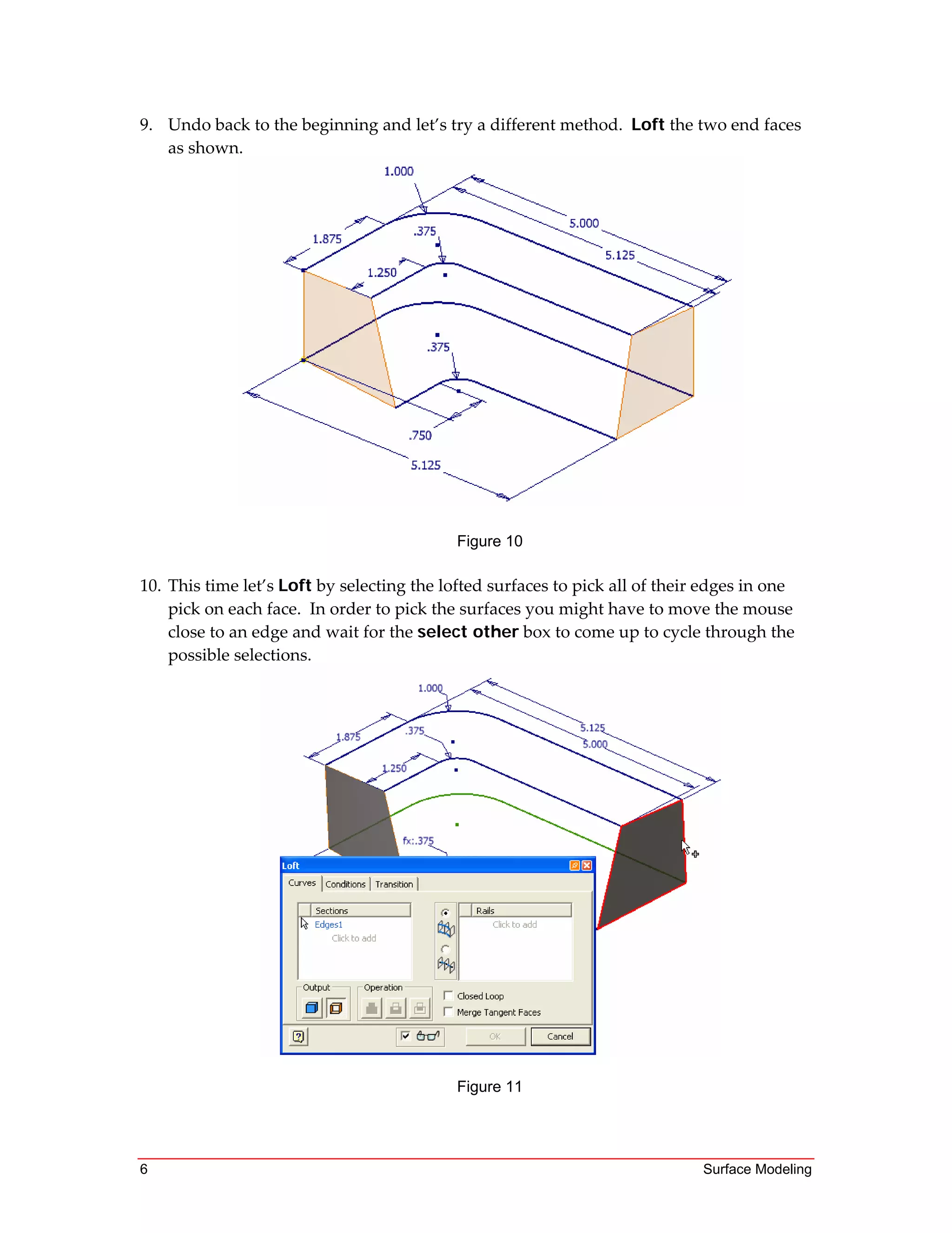 6 Surface Modeling
9. Undo back to the beginning and let’s try a different method.  Loft the two end faces 
as shown. 
 
Figure 10
 
10. This time let’s Loft by selecting the lofted surfaces to pick all of their edges in one 
pick on each face.  In order to pick the surfaces you might have to move the mouse 
close to an edge and wait for the select other box to come up to cycle through the 
possible selections. 
Figure 11
 