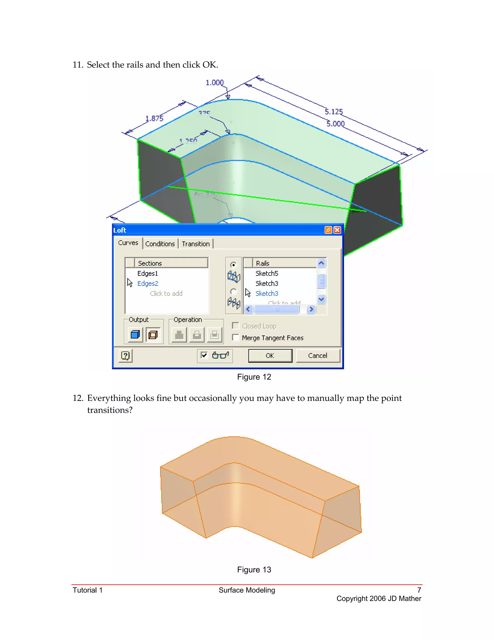 Tutorial 1 Surface Modeling 7
Copyright 2006 JD Mather
11. Select the rails and then click OK. 
Figure 12
12. Everything looks fine but occasionally you may have to manually map the point 
transitions? 
Figure 13
 