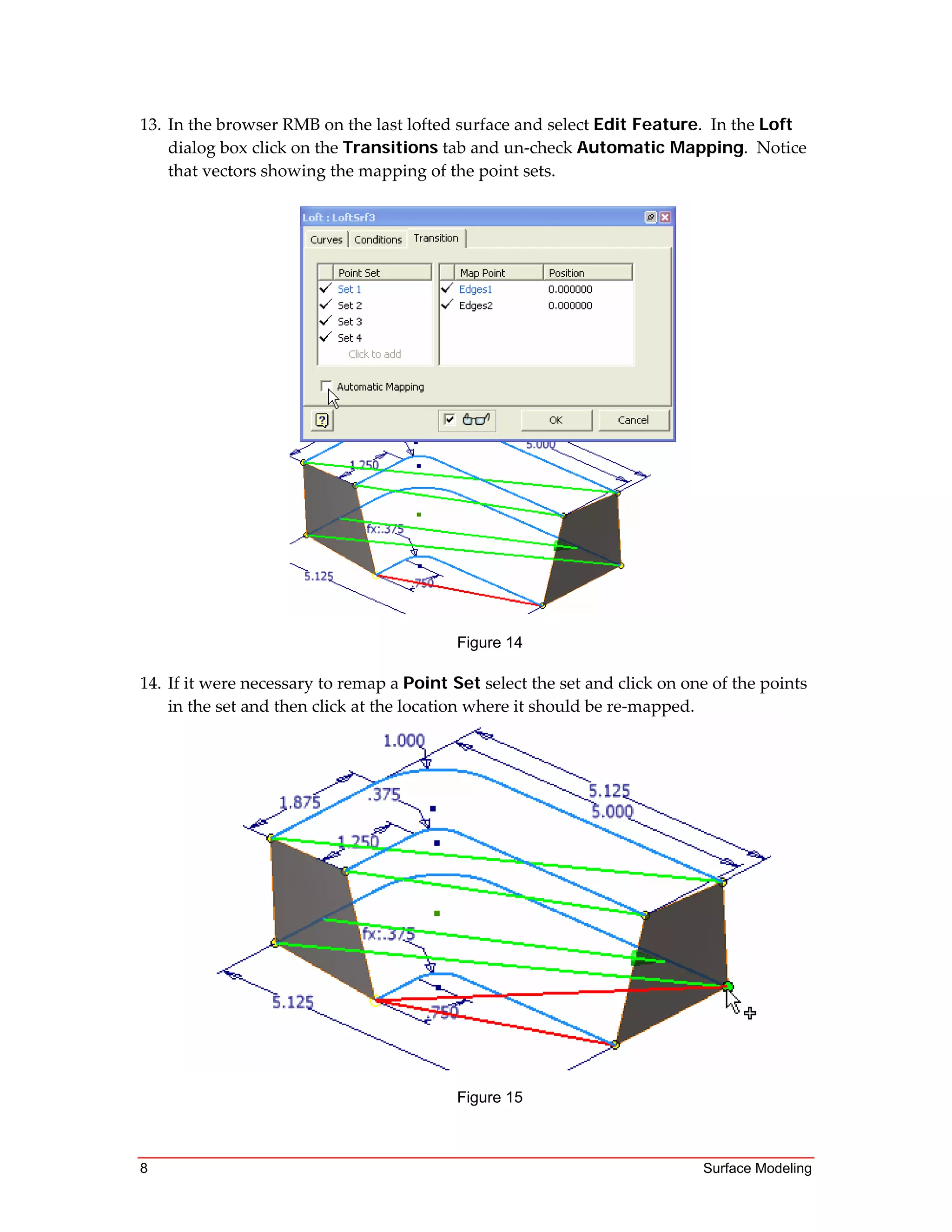 8 Surface Modeling
13. In the browser RMB on the last lofted surface and select Edit Feature.  In the Loft 
dialog box click on the Transitions tab and un‐check Automatic Mapping.  Notice 
that vectors showing the mapping of the point sets. 
Figure 14
14. If it were necessary to remap a Point Set select the set and click on one of the points 
in the set and then click at the location where it should be re‐mapped.  
Figure 15
 