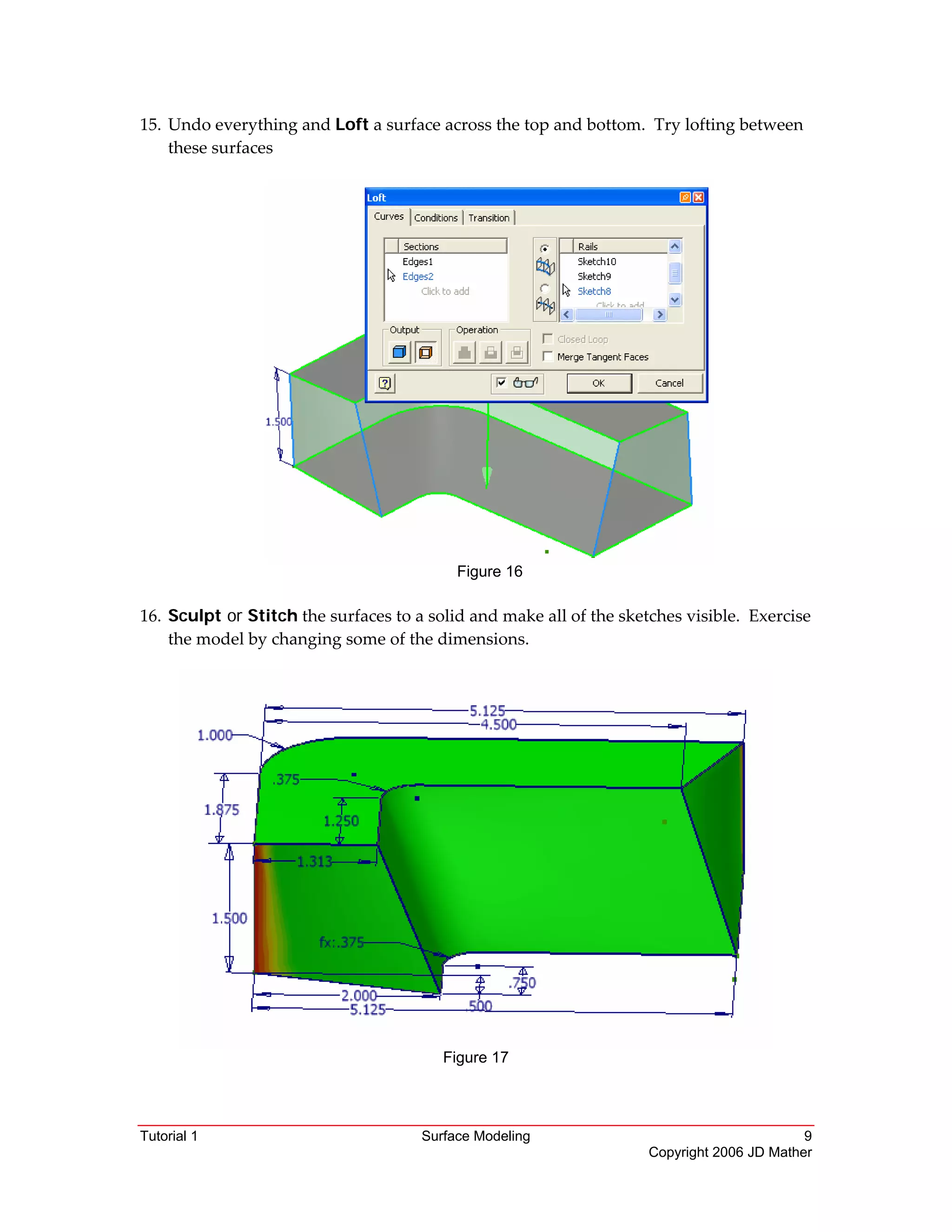 Tutorial 1 Surface Modeling 9
Copyright 2006 JD Mather
15. Undo everything and Loft a surface across the top and bottom.  Try lofting between 
these surfaces 
 
Figure 16
 
16. Sculpt or Stitch the surfaces to a solid and make all of the sketches visible.  Exercise 
the model by changing some of the dimensions. 
 
 
Figure 17 
 