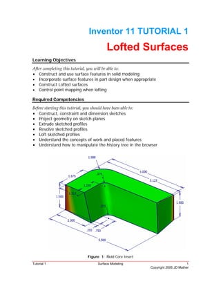 Tutorial 1 Surface Modeling 1
Copyright 2006 JD Mather
Inventor 11 TUTORIAL 1
Lofted Surfaces
Learning Objectives
After completing this tutorial, you will be able to: 
• Construct and use surface features in solid modeling
• Incorporate surface features in part design when appropriate
• Construct Lofted surfaces
• Control point mapping when lofting
Required Competencies
Before starting this tutorial, you should have been able to: 
• Construct, constraint and dimension sketches
• Project geometry on sketch planes
• Extrude sketched profiles
• Revolve sketched profiles
• Loft sketched profiles
• Understand the concepts of work and placed features
• Understand how to manipulate the history tree in the browser
Figure 1: Mold Core Insert
 