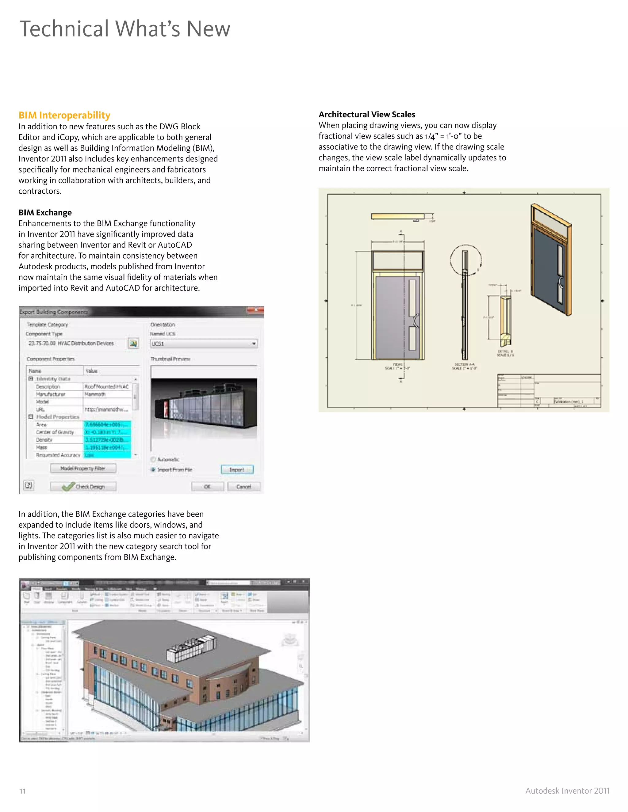 Technical What’s New


BIM Interoperability                                          Architectural View Scales
In addition to new features such as the DWG Block             When placing drawing views, you can now display
Editor and iCopy, which are applicable to both general        fractional view scales such as 1/4” = 1’-0” to be
design as well as Building Information Modeling (BIM),        associative to the drawing view� If the drawing scale
Inventor 2011 also includes key enhancements designed         changes, the view scale label dynamically updates to
specifically for mechanical engineers and fabricators         maintain the correct fractional view scale�
working in collaboration with architects, builders, and
contractors�

BIM Exchange
Enhancements to the BIM Exchange functionality
in Inventor 2011 have significantly improved data
sharing between Inventor and Revit or AutoCAD
for architecture� To maintain consistency between
Autodesk products, models published from Inventor
now maintain the same visual fidelity of materials when
imported into Revit and AutoCAD for architecture�




In addition, the BIM Exchange categories have been
expanded to include items like doors, windows, and
lights� The categories list is also much easier to navigate
in Inventor 2011 with the new category search tool for
publishing components from BIM Exchange�




11                                                                                                                    Autodesk Inventor 2011
 
