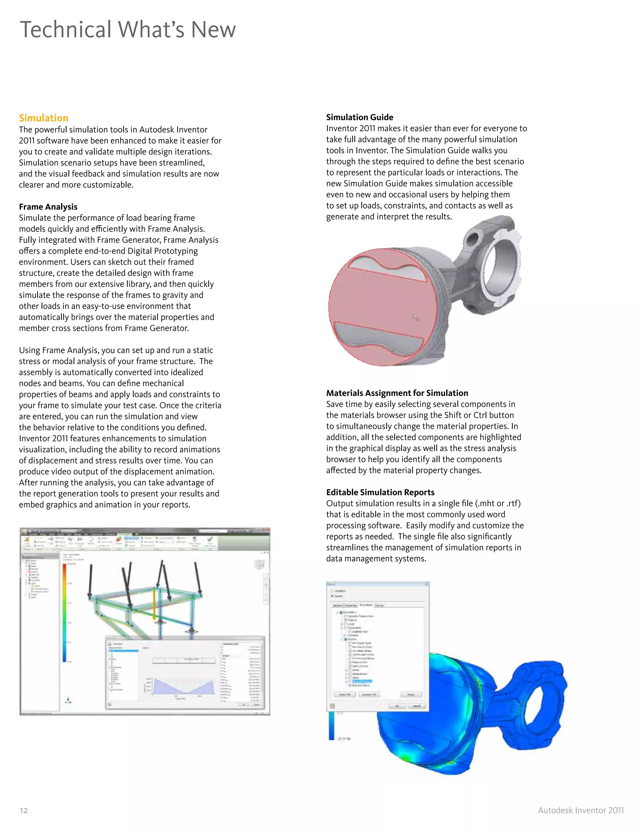 Technical What’s New


Simulation                                                  Simulation Guide
The powerful simulation tools in Autodesk Inventor          Inventor 2011 makes it easier than ever for everyone to
2011 software have been enhanced to make it easier for      take full advantage of the many powerful simulation
you to create and validate multiple design iterations�      tools in Inventor� The Simulation Guide walks you
Simulation scenario setups have been streamlined,           through the steps required to define the best scenario
and the visual feedback and simulation results are now      to represent the particular loads or interactions� The
clearer and more customizable�                              new Simulation Guide makes simulation accessible
                                                            even to new and occasional users by helping them
Frame Analysis                                              to set up loads, constraints, and contacts as well as
Simulate the performance of load bearing frame              generate and interpret the results�
models quickly and efficiently with Frame Analysis�
Fully integrated with Frame Generator, Frame Analysis
offers a complete end-to-end Digital Prototyping
environment� Users can sketch out their framed
structure, create the detailed design with frame
members from our extensive library, and then quickly
simulate the response of the frames to gravity and
other loads in an easy-to-use environment that
automatically brings over the material properties and
member cross sections from Frame Generator�

Using Frame Analysis, you can set up and run a static
stress or modal analysis of your frame structure� The
assembly is automatically converted into idealized
nodes and beams� You can define mechanical
properties of beams and apply loads and constraints to      Materials Assignment for Simulation
your frame to simulate your test case� Once the criteria    Save time by easily selecting several components in
are entered, you can run the simulation and view            the materials browser using the Shift or Ctrl button
the behavior relative to the conditions you defined�        to simultaneously change the material properties� In
Inventor 2011 features enhancements to simulation           addition, all the selected components are highlighted
visualization, including the ability to record animations   in the graphical display as well as the stress analysis
of displacement and stress results over time� You can       browser to help you identify all the components
produce video output of the displacement animation�         affected by the material property changes�
After running the analysis, you can take advantage of
the report generation tools to present your results and     Editable Simulation Reports
embed graphics and animation in your reports�               Output simulation results in a single file (�mht or �rtf)
                                                            that is editable in the most commonly used word
                                                            processing software� Easily modify and customize the
                                                            reports as needed� The single file also significantly
                                                            streamlines the management of simulation reports in
                                                            data management systems�




12                                                                                                                      Autodesk Inventor 2011
 