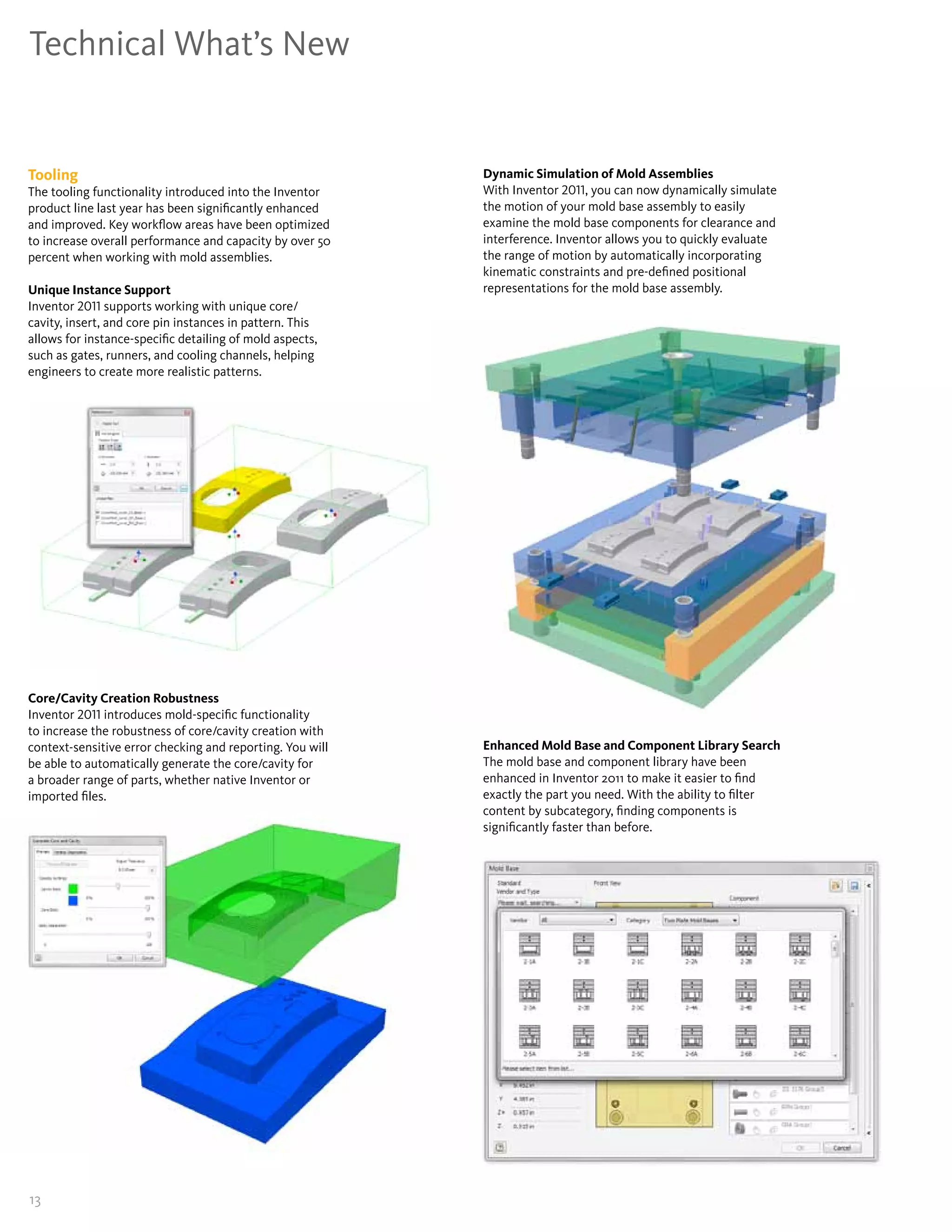 Technical What’s New


Tooling                                                    Dynamic Simulation of Mold Assemblies
The tooling functionality introduced into the Inventor     With Inventor 2011, you can now dynamically simulate
product line last year has been significantly enhanced     the motion of your mold base assembly to easily
and improved� Key workflow areas have been optimized       examine the mold base components for clearance and
to increase overall performance and capacity by over 50    interference� Inventor allows you to quickly evaluate
percent when working with mold assemblies�                 the range of motion by automatically incorporating
                                                           kinematic constraints and pre-defined positional
Unique Instance Support                                    representations for the mold base assembly�
Inventor 2011 supports working with unique core/
cavity, insert, and core pin instances in pattern� This
allows for instance-specific detailing of mold aspects,
such as gates, runners, and cooling channels, helping
engineers to create more realistic patterns�




Core/Cavity Creation Robustness
Inventor 2011 introduces mold-specific functionality
to increase the robustness of core/cavity creation with
context-sensitive error checking and reporting� You will   Enhanced Mold Base and Component Library Search
be able to automatically generate the core/cavity for      The mold base and component library have been
a broader range of parts, whether native Inventor or       enhanced in Inventor 2011 to make it easier to find
imported files�                                            exactly the part you need� With the ability to filter
                                                           content by subcategory, finding components is
                                                           significantly faster than before�




13
 