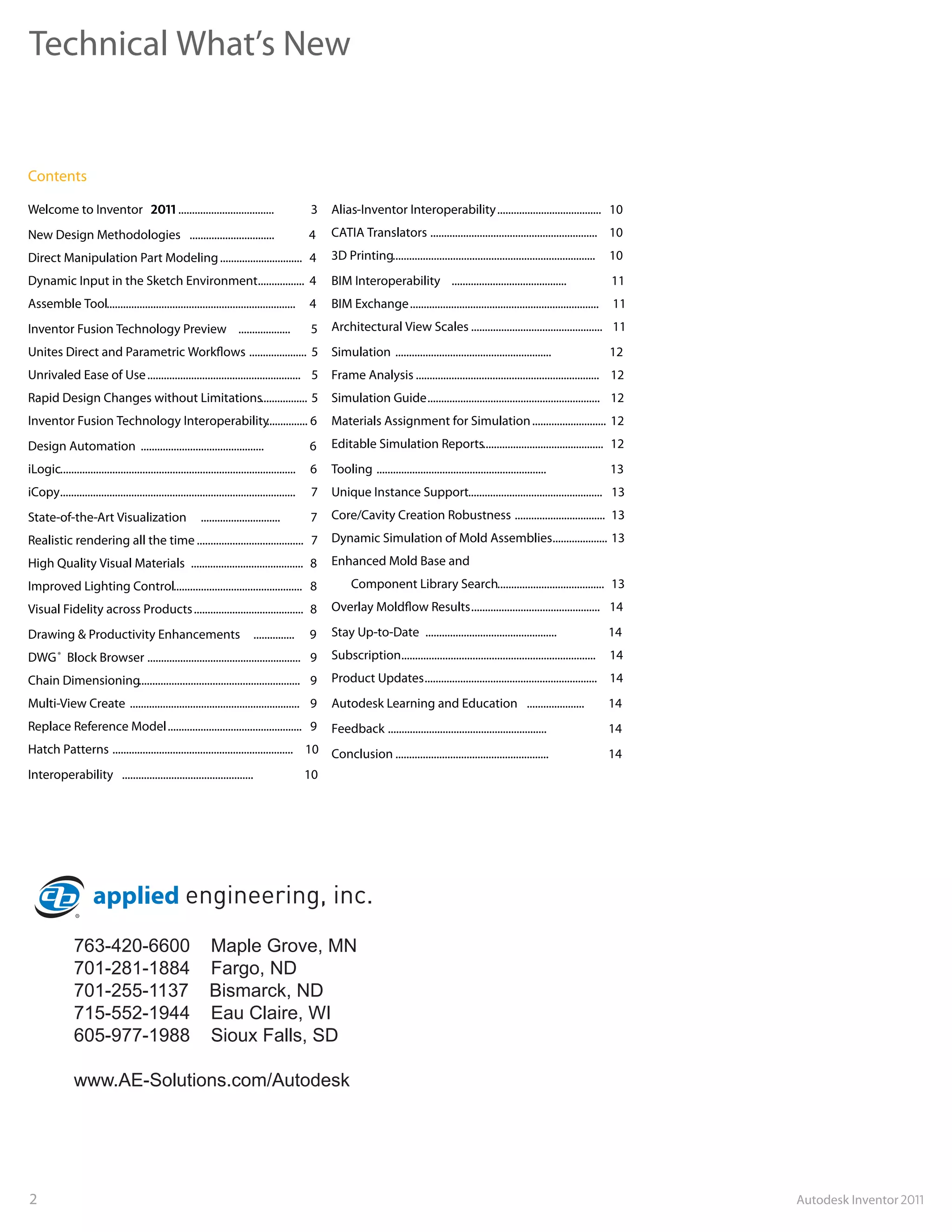 Technical What’s New


Contents

Welcome to Inventor                                ...................................          3    Alias-Inventor Interoperability ...................................... 10
New Design Methodologies ...............................                                        4    CATIA Translators ............................................................. 10
Direct Manipulation Part Modeling .............................. 4                                   3D Printing..........................................................................   10
Dynamic Input in the Sketch Environment................. 4                                           BIM Interoperability ..........................................                         11
Assemble Tool.....................................................................              4    BIM Exchange .....................................................................      11
Inventor Fusion Technology Preview ...................                                          5    Architectural View Scales ................................................ 11
Unites Direct and Parametric Work ows ..................... 5                                        Simulation .........................................................                    12
Unrivaled Ease of Use ........................................................ 5                     Frame Analysis ................................................................... 12
Rapid Design Changes without Limitations................. 5                                          Simulation Guide ............................................................... 12
Inventor Fusion Technology Interoperability............... 6                                         Materials Assignment for Simulation ........................... 12
Design Automation .............................................                                 6    Editable Simulation Reports............................................ 12
iLogic......................................................................................    6    Tooling ..............................................................                  13
iCopy......................................................................................     7    Unique Instance Support................................................. 13
State-of-the-Art Visualization                             .............................        7    Core/Cavity Creation Robustness ................................. 13
Realistic rendering all the time ....................................... 7                           Dynamic Simulation of Mold Assemblies.................... 13
High Quality Visual Materials ......................................... 8                            Enhanced Mold Base and
Improved Lighting Control............................................... 8                                 Component Library Search....................................... 13
Visual Fidelity across Products ........................................ 8                           Overlay Mold ow Results............................................... 14

Drawing & Productivity Enhancements                                           ...............   9    Stay Up-to-Date ................................................                        14
DWG Block Browser ........................................................ 9
          ®                                                                                          Subscription.......................................................................     14
Chain Dimensioning........................................................... 9                      Product Updates ............................................................... 14
Multi-View Create .............................................................. 9                   Autodesk Learning and Education .....................                                   14
Replace Reference Model ................................................. 9                          Feedback ..........................................................                     14
Hatch Patterns .................................................................. 10 Conclusion ........................................................                                     14
Interoperability ................................................                               10




               763-420-6600                                   Maple Grove, MN
               701-281-1884                                   Fargo, ND
               701-255-1137                                   Bismarck, ND
               715-552-1944                                   Eau Claire, WI
               605-977-1988                                   Sioux Falls, SD

               www.AE-Solutions.com/Autodesk




2                                                                                                                                                                                                 Autodesk Inventor
 
