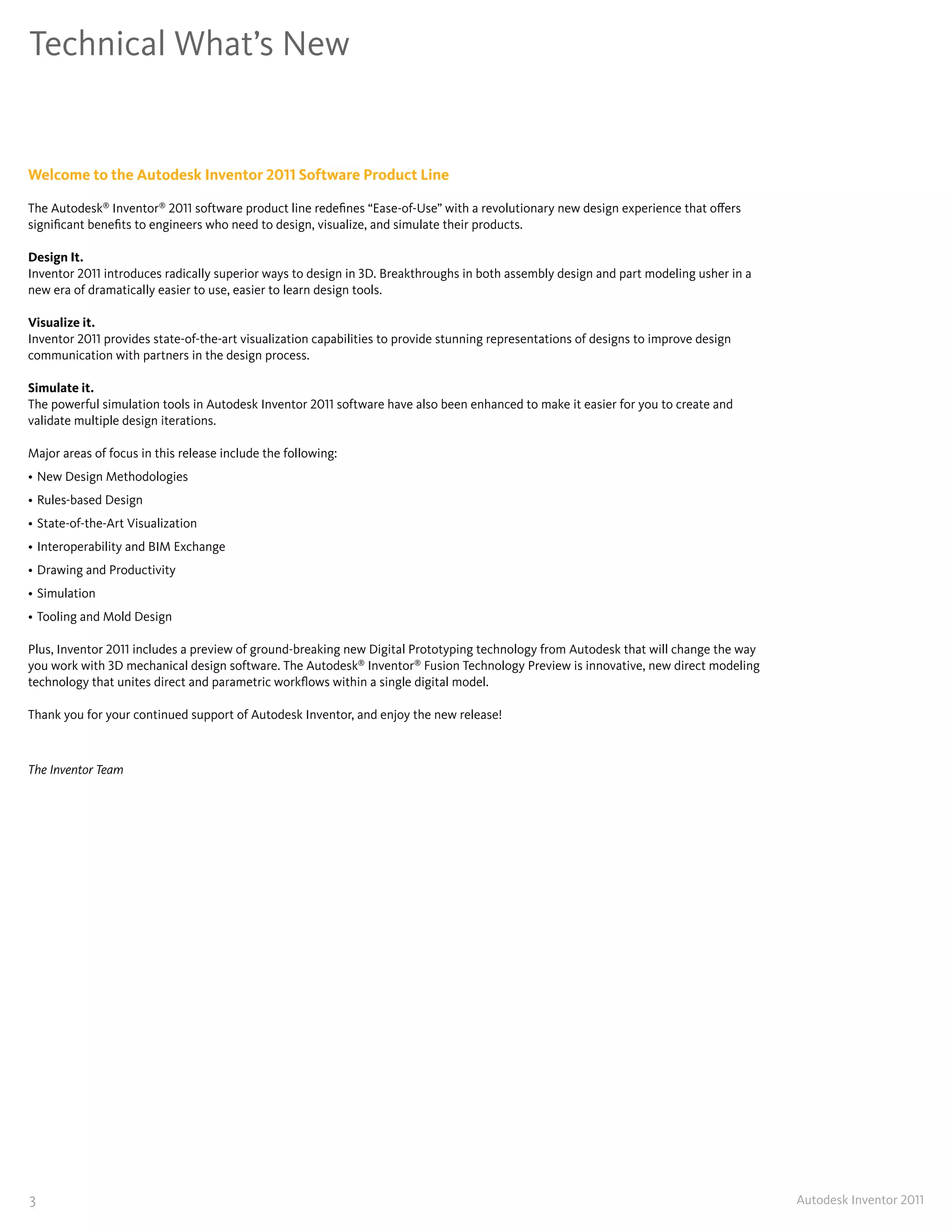 Technical What’s New


Welcome to the Autodesk Inventor 2011 Software Product Line

The Autodesk® Inventor® 2011 software product line redefines “Ease-of-Use” with a revolutionary new design experience that offers
significant benefits to engineers who need to design, visualize, and simulate their products�

Design It�
Inventor 2011 introduces radically superior ways to design in 3D� Breakthroughs in both assembly design and part modeling usher in a
new era of dramatically easier to use, easier to learn design tools�

Visualize it�
Inventor 2011 provides state-of-the-art visualization capabilities to provide stunning representations of designs to improve design
communication with partners in the design process�

Simulate it�
The powerful simulation tools in Autodesk Inventor 2011 software have also been enhanced to make it easier for you to create and
validate multiple design iterations�

Major areas of focus in this release include the following:
• New Design Methodologies
• Rules-based Design
• State-of-the-Art Visualization
• Interoperability and BIM Exchange
• Drawing and Productivity
• Simulation
• Tooling and Mold Design

Plus, Inventor 2011 includes a preview of ground-breaking new Digital Prototyping technology from Autodesk that will change the way
you work with 3D mechanical design software� The Autodesk® Inventor® Fusion Technology Preview is innovative, new direct modeling
technology that unites direct and parametric workflows within a single digital model�

Thank you for your continued support of Autodesk Inventor, and enjoy the new release!



The Inventor Team




3                                                                                                                                      Autodesk Inventor 2011
 
