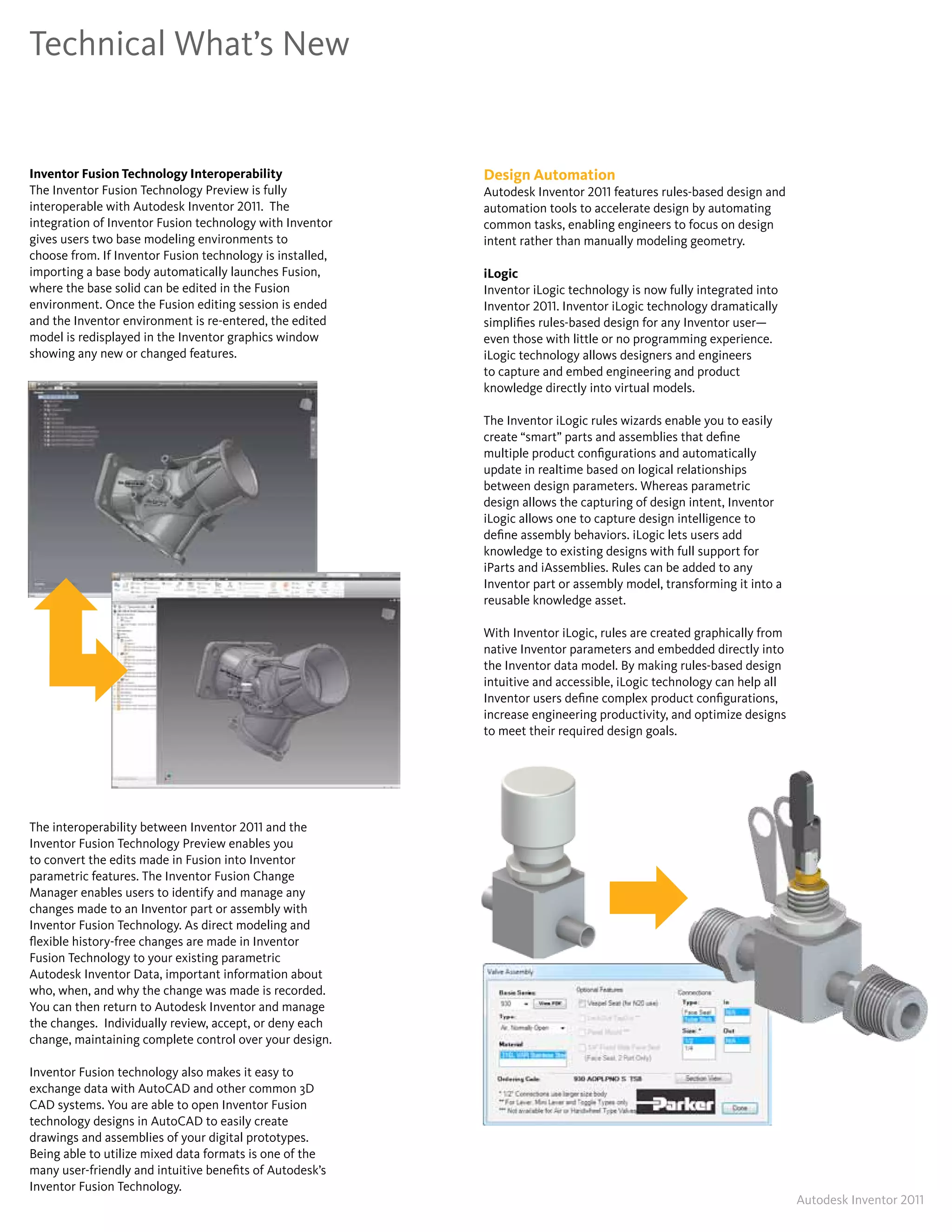 Technical What’s New


Inventor Fusion Technology Interoperability                Design Automation
The Inventor Fusion Technology Preview is fully            Autodesk Inventor 2011 features rules-based design and
interoperable with Autodesk Inventor 2011� The             automation tools to accelerate design by automating
integration of Inventor Fusion technology with Inventor    common tasks, enabling engineers to focus on design
gives users two base modeling environments to              intent rather than manually modeling geometry�
choose from� If Inventor Fusion technology is installed,
importing a base body automatically launches Fusion,       iLogic
where the base solid can be edited in the Fusion           Inventor iLogic technology is now fully integrated into
environment� Once the Fusion editing session is ended      Inventor 2011� Inventor iLogic technology dramatically
and the Inventor environment is re-entered, the edited     simplifies rules-based design for any Inventor user—
model is redisplayed in the Inventor graphics window       even those with little or no programming experience�
showing any new or changed features�                       iLogic technology allows designers and engineers
                                                           to capture and embed engineering and product
                                                           knowledge directly into virtual models�

                                                           The Inventor iLogic rules wizards enable you to easily
                                                           create “smart” parts and assemblies that define
                                                           multiple product configurations and automatically
                                                           update in realtime based on logical relationships
                                                           between design parameters� Whereas parametric
                                                           design allows the capturing of design intent, Inventor
                                                           iLogic allows one to capture design intelligence to
                                                           define assembly behaviors� iLogic lets users add
                                                           knowledge to existing designs with full support for
                                                           iParts and iAssemblies� Rules can be added to any
                                                           Inventor part or assembly model, transforming it into a
                                                           reusable knowledge asset�

                                                           With Inventor iLogic, rules are created graphically from
                                                           native Inventor parameters and embedded directly into
                                                           the Inventor data model� By making rules-based design
                                                           intuitive and accessible, iLogic technology can help all
                                                           Inventor users define complex product configurations,
                                                           increase engineering productivity, and optimize designs
                                                           to meet their required design goals�




The interoperability between Inventor 2011 and the
Inventor Fusion Technology Preview enables you
to convert the edits made in Fusion into Inventor
parametric features� The Inventor Fusion Change
Manager enables users to identify and manage any
changes made to an Inventor part or assembly with
Inventor Fusion Technology� As direct modeling and
flexible history-free changes are made in Inventor
Fusion Technology to your existing parametric
Autodesk Inventor Data, important information about
who, when, and why the change was made is recorded�
You can then return to Autodesk Inventor and manage
the changes� Individually review, accept, or deny each
change, maintaining complete control over your design�

Inventor Fusion technology also makes it easy to
exchange data with AutoCAD and other common 3D
CAD systems� You are able to open Inventor Fusion
technology designs in AutoCAD to easily create
drawings and assemblies of your digital prototypes�
Being able to utilize mixed data formats is one of the
many user-friendly and intuitive benefits of Autodesk’s
Inventor Fusion Technology�
                                                                                                                      Autodesk Inventor 2011
 