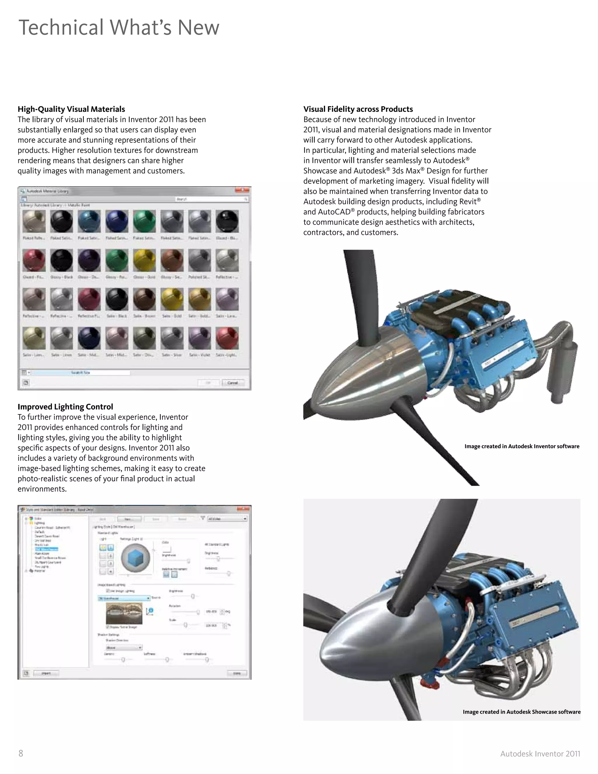 Technical What’s New


High-Quality Visual Materials                               Visual Fidelity across Products
The library of visual materials in Inventor 2011 has been   Because of new technology introduced in Inventor
substantially enlarged so that users can display even       2011, visual and material designations made in Inventor
more accurate and stunning representations of their         will carry forward to other Autodesk applications�
products� Higher resolution textures for downstream         In particular, lighting and material selections made
rendering means that designers can share higher             in Inventor will transfer seamlessly to Autodesk®
quality images with management and customers�               Showcase and Autodesk® 3ds Max® Design for further
                                                            development of marketing imagery� Visual fidelity will
                                                            also be maintained when transferring Inventor data to
                                                            Autodesk building design products, including Revit®
                                                            and AutoCAD® products, helping building fabricators
                                                            to communicate design aesthetics with architects,
                                                            contractors, and customers�




Improved Lighting Control
To further improve the visual experience, Inventor
2011 provides enhanced controls for lighting and
lighting styles, giving you the ability to highlight
specific aspects of your designs� Inventor 2011 also                                                       Image created in Autodesk Inventor software

includes a variety of background environments with
image-based lighting schemes, making it easy to create
photo-realistic scenes of your final product in actual
environments�




                                                                                                          Image created in Autodesk Showcase software




8                                                                                                                       Autodesk Inventor 2011
 