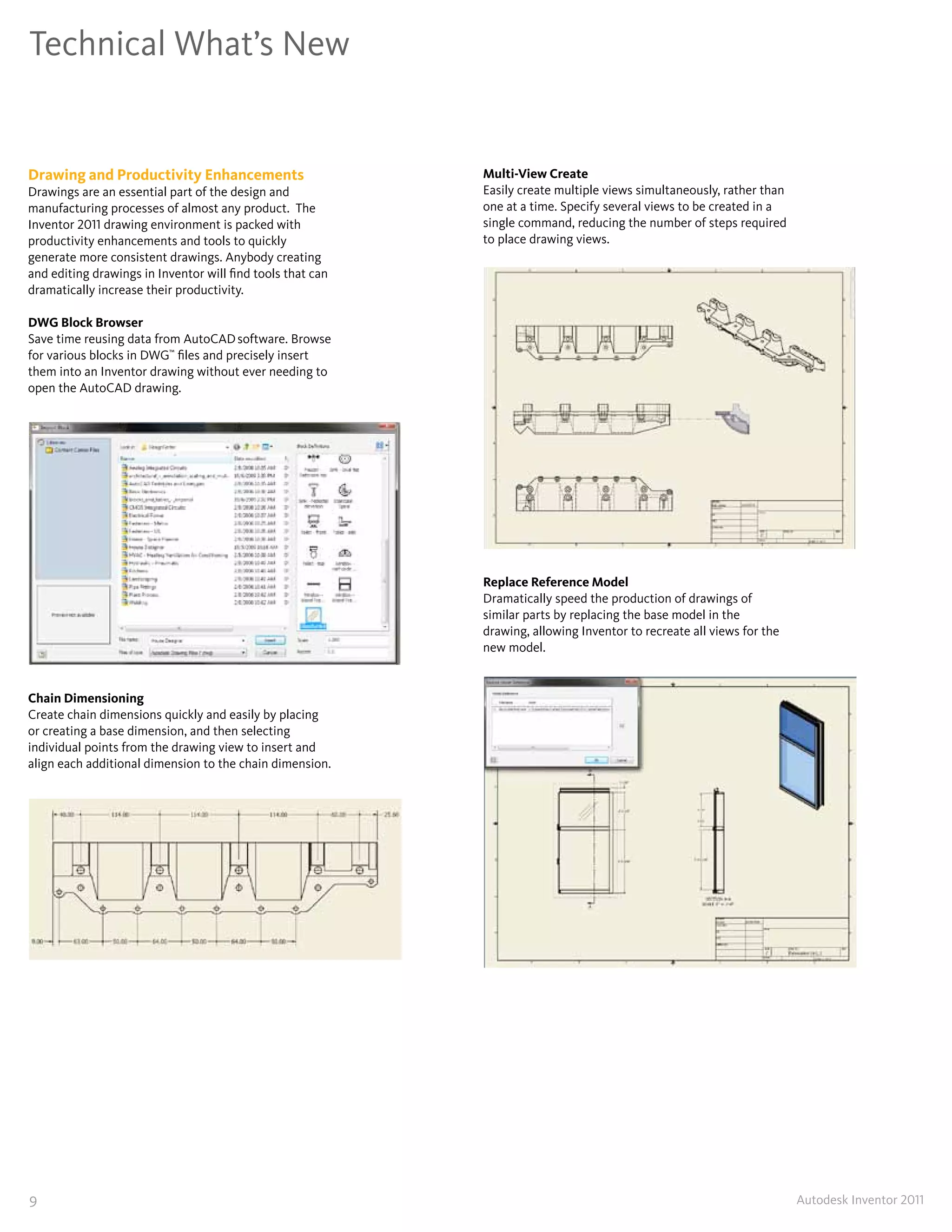 Technical What’s New


Drawing and Productivity Enhancements                       Multi-View Create
Drawings are an essential part of the design and            Easily create multiple views simultaneously, rather than
manufacturing processes of almost any product� The          one at a time� Specify several views to be created in a
Inventor 2011 drawing environment is packed with            single command, reducing the number of steps required
productivity enhancements and tools to quickly              to place drawing views�
generate more consistent drawings� Anybody creating
and editing drawings in Inventor will find tools that can
dramatically increase their productivity�

DWG Block Browser
Save time reusing data from AutoCAD software� Browse
for various blocks in DWG™ files and precisely insert
them into an Inventor drawing without ever needing to
open the AutoCAD drawing�




                                                            Replace Reference Model
                                                            Dramatically speed the production of drawings of
                                                            similar parts by replacing the base model in the
                                                            drawing, allowing Inventor to recreate all views for the
                                                            new model�


Chain Dimensioning
Create chain dimensions quickly and easily by placing
or creating a base dimension, and then selecting
individual points from the drawing view to insert and
align each additional dimension to the chain dimension�




9                                                                                                                      Autodesk Inventor 2011
 