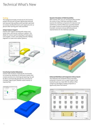 Technical What’s New


Tooling                                                    Dynamic Simulation of Mold Assemblies
The tooling functionality introduced into the Inventor     With Inventor 2011, you can now dynamically simulate
product line last year has been significantly enhanced     the motion of your mold base assembly to easily
and improved� Key workflow areas have been optimized       examine the mold base components for clearance and
to increase overall performance and capacity by over 50    interference� Inventor allows you to quickly evaluate
percent when working with mold assemblies�                 the range of motion by automatically incorporating
                                                           kinematic constraints and pre-defined positional
Unique Instance Support                                    representations for the mold base assembly�
Inventor 2011 supports working with unique core/
cavity, insert, and core pin instances in pattern� This
allows for instance-specific detailing of mold aspects,
such as gates, runners, and cooling channels, helping
engineers to create more realistic patterns�




Core/Cavity Creation Robustness
Inventor 2011 introduces mold-specific functionality
to increase the robustness of core/cavity creation with
context-sensitive error checking and reporting� You will   Enhanced Mold Base and Component Library Search
be able to automatically generate the core/cavity for      The mold base and component library have been
a broader range of parts, whether native Inventor or       enhanced in Inventor 2011 to make it easier to find
imported files�                                            exactly the part you need� With the ability to filter
                                                           content by subcategory, finding components is
                                                           significantly faster than before�




13
 