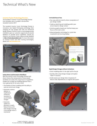 Technical What’s New


Inventor Fusion Technology Preview                                  Unrivaled Ease of Use
The Autodesk® Inventor® Fusion Technology Preview                   • Fast, easy selection tools for direct manipulation of
from Autodesk Labs is included in the box with                        your design models
Autodesk Inventor 2011�*
                                                                    • Heads-up sketching and modeling predict your
The Autodesk Inventor Fusion Technology Preview is                    actions based on design context
innovative, new Digital Prototyping technology that’s               • Intuitive, graphics-based user interface keeps your
changing the way people work with 3D mechanical                       focus on the screen center
design software� Inventor Fusion is a technology preview
intended to give our customers opportunity to provide               • Advanced graphics technology for crystal clear
feedback on possible future capabilities� Should you                  visualization and stunning displays
choose to use Inventor Fusion, please provide feedback
to labs�iv�fusion@autodesk�com� For more information
on Inventor Fusion and other exciting technologies,
please visit labs�autodesk�com�




                                                                    Rapid Design Changes without Limitations
                                                                    • Direct modeling when it’s the right tool for the job
                                                                    • Quickly make unique design changes and explore
Unites Direct and Parametric Workflows
                                                                      “what if” scenarios
With the Inventor Fusion Technology Preview, both
direct, history-free and parametric, history-based                  • Easily express your design ideas irrespective of
workflows are united� The unique fusion of capabilities               feature order, dependencies, or original CAD system
enables you to adopt the modeling approach that is
most appropriate for the task at hand�
• The freedom of direct modeling with the ability to
  exercise control over change
• Automatic creation,
  deletion, or
  modification
  of features
  necessary to
  accommodate
  changes
• Automatic
  update of a
  parametric model’s
  feature history with
  each change, ensuring
  critical design intent is
  maintained




                             * Subject to Expiration – 04/01/2012
5                 For more information, visit labs�autodesk�com                                                               Autodesk Inventor 2011
 