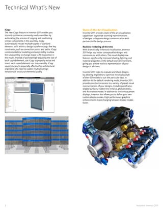 Technical What’s New


iCopy                                                       State-of-the-Art Visualization
The new iCopy feature in Inventor 2011 enables you          Inventor 2011 provides state-of-the-art visualization
to easily customize commonly used assemblies by             capabilities to provide stunning representations
automating the process of copying and positioning           of designs to improve design communication with
similar components in the assembly� iCopy                   partners in the design process�
automatically resizes multiple copies of standard
elements to fit within a design by referencing a few key    Realistic rendering all the time
constraints, such as connection points and paths� iCopy     With dramatically enhanced visualization, Inventor
combines skeletal modeling and adaptability to allow        2011 helps you better conceptualize designs and
the subassembly to change shape to fit its position in      communicate with others� The visual display now
the model� Instead of painstakingly adjusting the size of   features significantly improved shading, lighting, and
each copied element, use iCopy to properly resize and       material properties in the default work environment,
insert each copied element into the assembly� iCopy         giving you a more realistic representation of your
saves time and is especially effective for architectural    design at all times�
engineers who need to explore multiple design
iterations of structural elements quickly�                  Inventor 2011 helps to evaluate and share designs
                                                            by allowing engineers to optimize the display style
                                                            of their 3D models to suit the particular task� In
                                                            addition to the default rendering mode, Inventor 2011
                                                            provides one-button access to a variety of preset visual
                                                            representations of your designs, including wireframe,
                                                            shaded surfaces, hidden line removal, photorealistic,
                                                            and illustration modes� In addition to the various preset
                                                            displays, Inventor also allows you to define your own
                                                            custom display modes� High-performance graphics
                                                            enhancements make changing between display modes
                                                            faster�




7                                                                                                                       Autodesk Inventor 2011
 