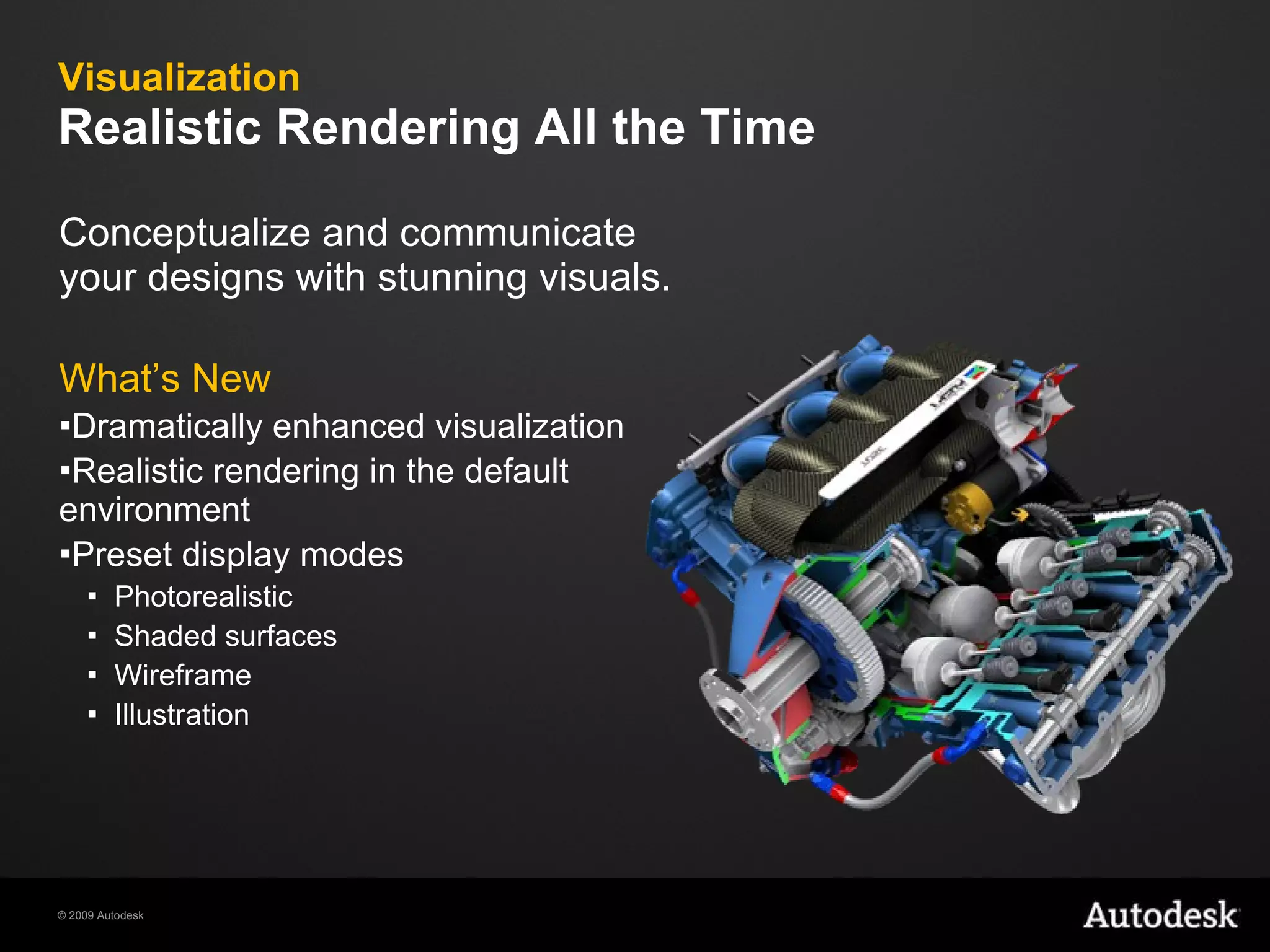 Visualization Realistic Rendering All the Time  Conceptualize and communicate your designs with stunning visuals. What’s New Dramatically enhanced visualization Realistic rendering in the default environment Preset display modes Photorealistic Shaded surfaces Wireframe Illustration  