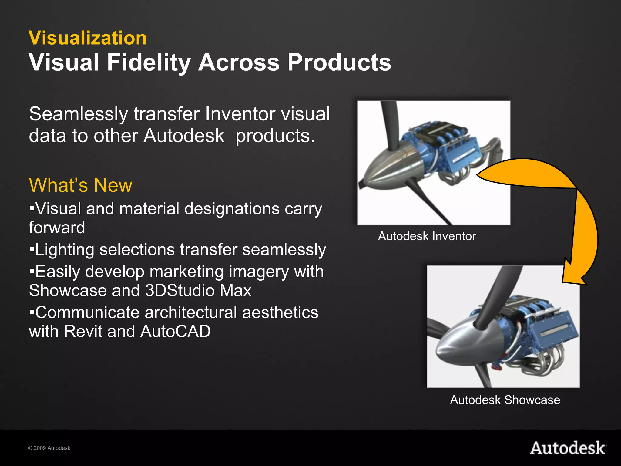 Visualization  Visual Fidelity Across Products Seamlessly transfer Inventor visual data to other Autodesk  products. What’s New Visual and material designations carry forward Lighting selections transfer seamlessly Easily develop marketing imagery with Showcase and 3DStudio Max Communicate architectural aesthetics with Revit and AutoCAD Autodesk Inventor Autodesk Showcase 