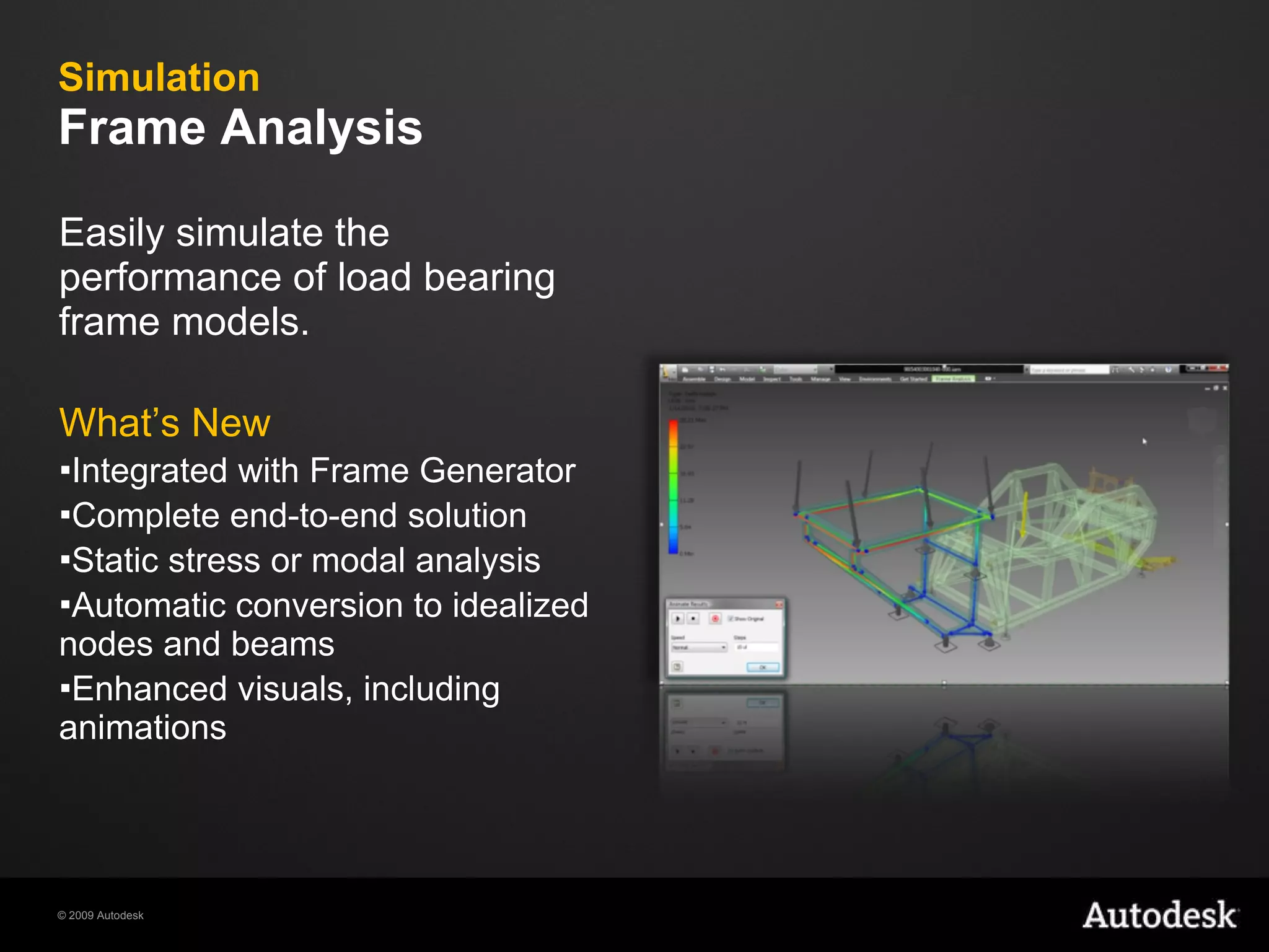Simulation Frame Analysis Easily simulate the performance of load bearing frame models.  What’s New Integrated with Frame Generator Complete end-to-end solution Static stress or modal analysis Automatic conversion to idealized nodes and beams Enhanced visuals, including animations 