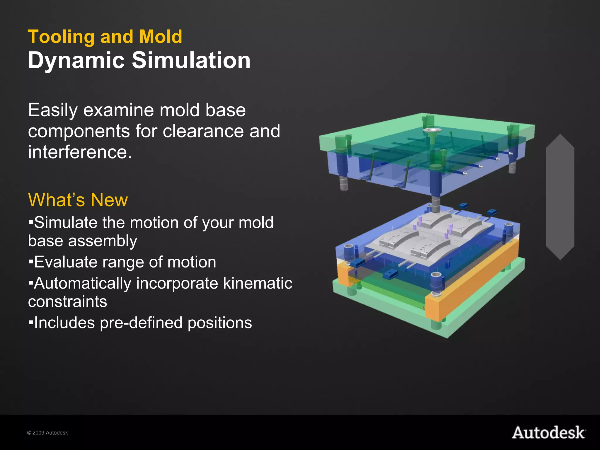Tooling and Mold Dynamic Simulation  Easily examine mold base components for clearance and interference. What’s New Simulate the motion of your mold base assembly Evaluate range of motion Automatically incorporate kinematic constraints Includes pre-defined positions 