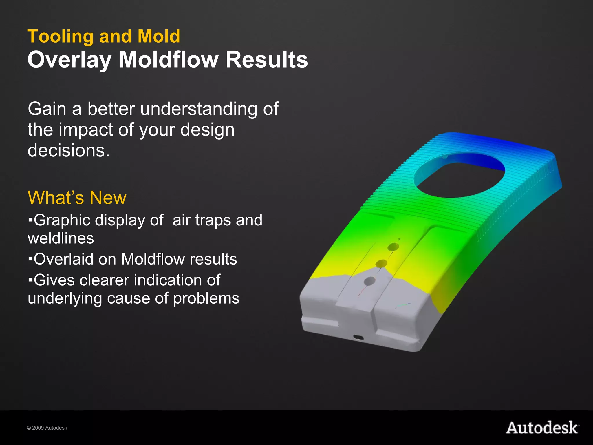 Tooling and Mold Overlay Moldflow Results Gain a better understanding of the impact of your design decisions. What’s New Graphic display of  air traps and weldlines  Overlaid on Moldflow results Gives clearer indication of underlying cause of problems 