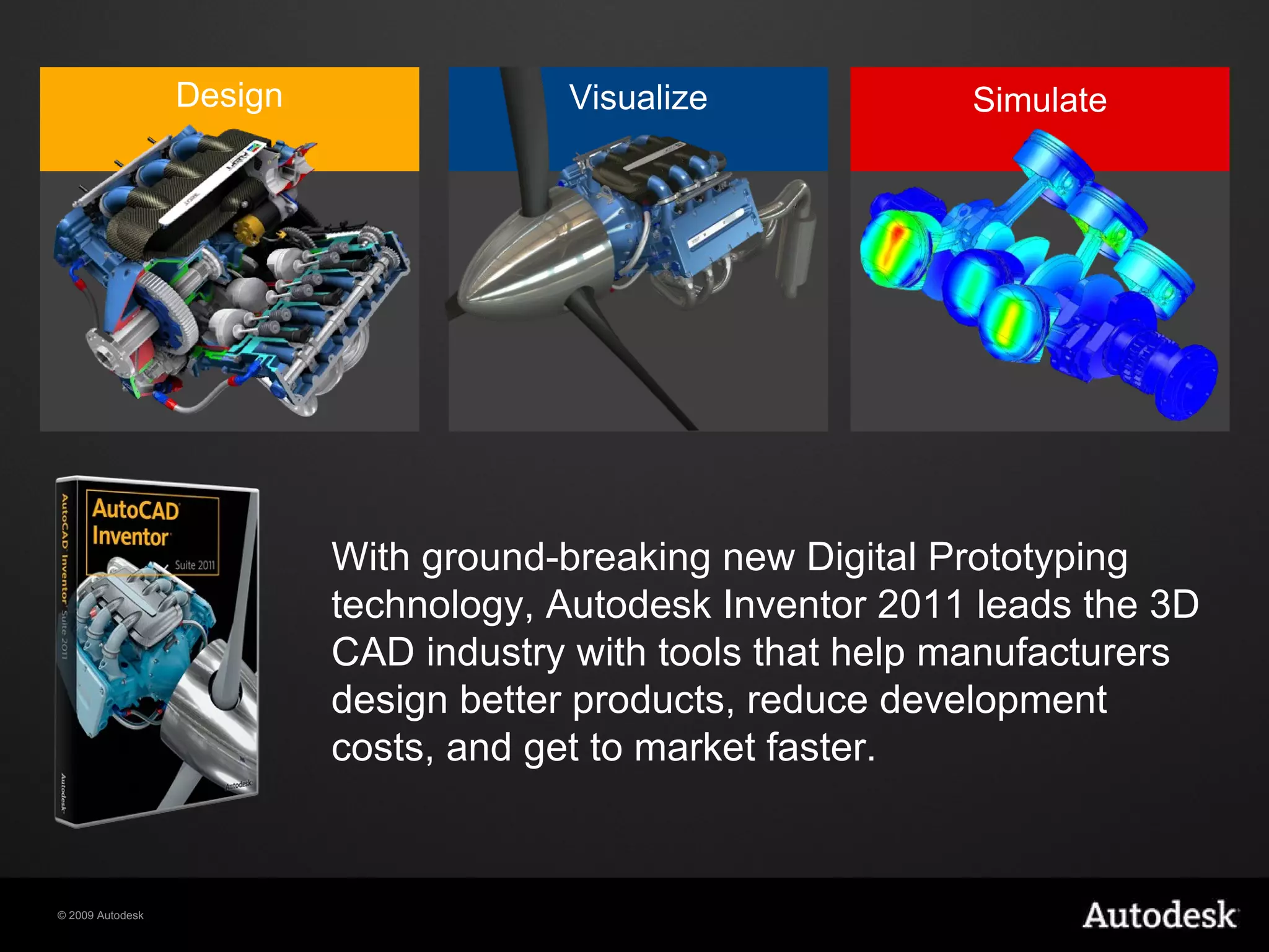 With ground-breaking new Digital Prototyping technology, Autodesk Inventor 2011 leads the 3D CAD industry with tools that help manufacturers design better products, reduce development costs, and get to market faster. Visualize Design Simulate 