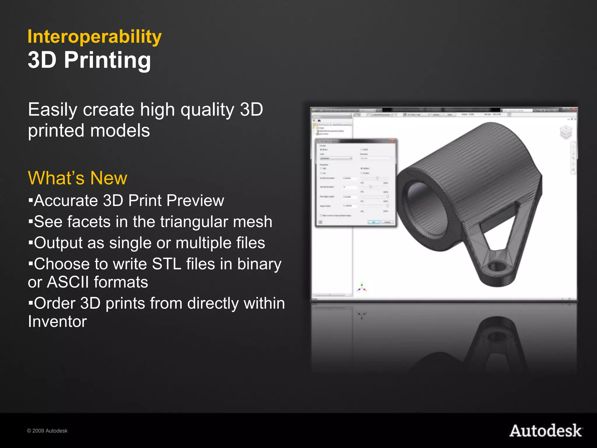Interoperability 3D Printing Easily create high quality 3D printed models What’s New Accurate 3D Print Preview See facets in the triangular mesh Output as single or multiple files Choose to write STL files in binary or ASCII formats Order 3D prints from directly within Inventor 