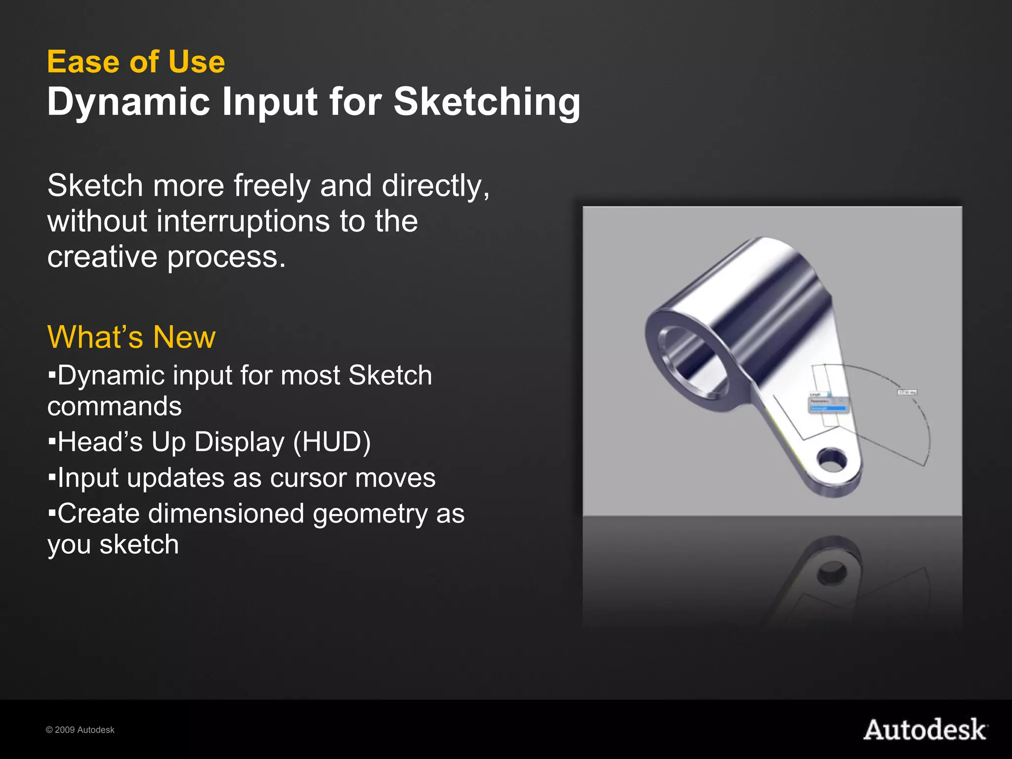 Ease of Use Dynamic Input for Sketching Sketch more freely and directly, without interruptions to the creative process. What’s New Dynamic input for most Sketch commands Head’s Up Display (HUD) Input updates as cursor moves Create dimensioned geometry as you sketch 