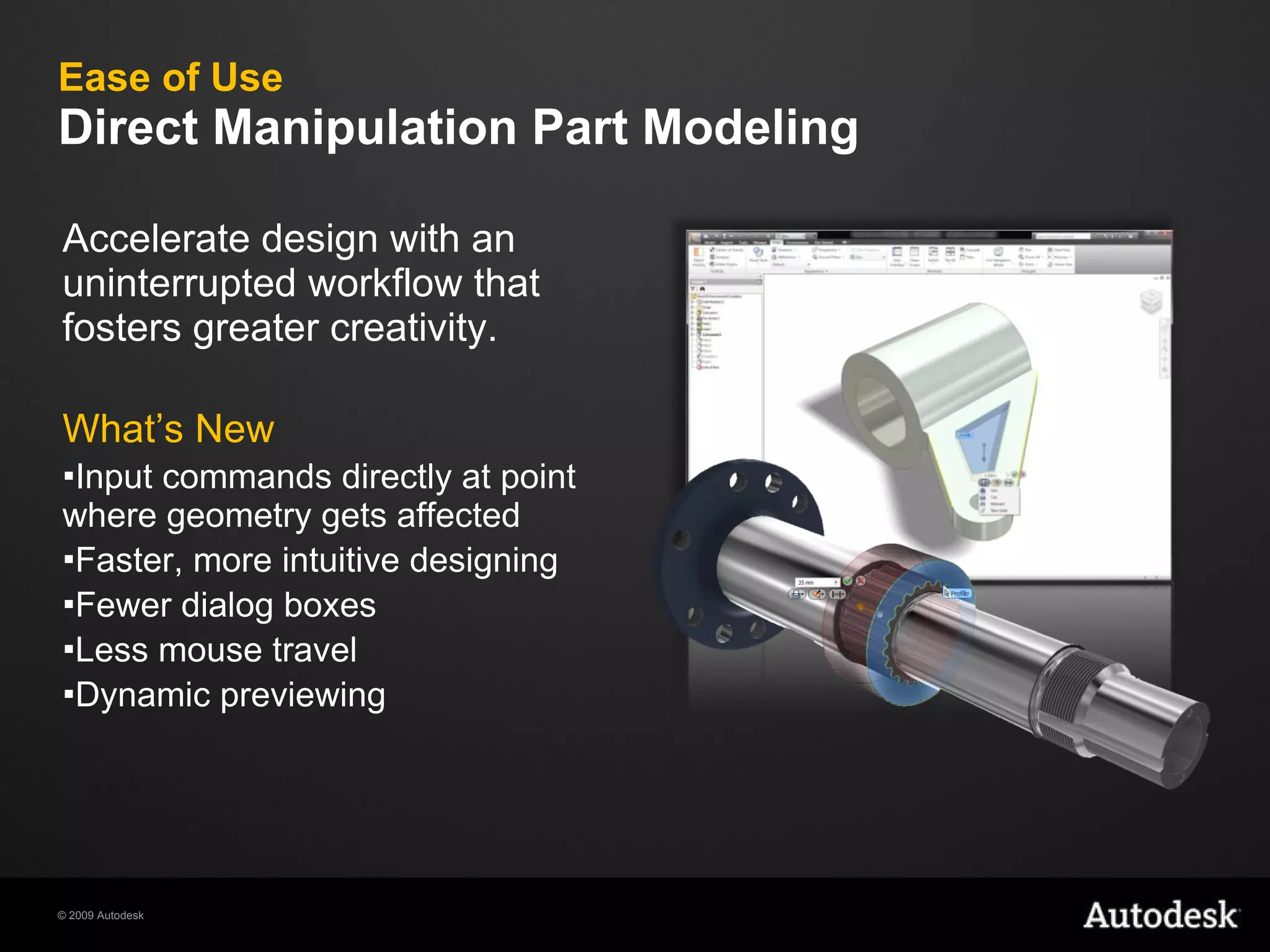 Ease of Use Direct Manipulation Part Modeling Accelerate design with an uninterrupted workflow that fosters greater creativity.  What’s New Input commands directly at point where geometry gets affected Faster, more intuitive designing Fewer dialog boxes Less mouse travel Dynamic previewing 