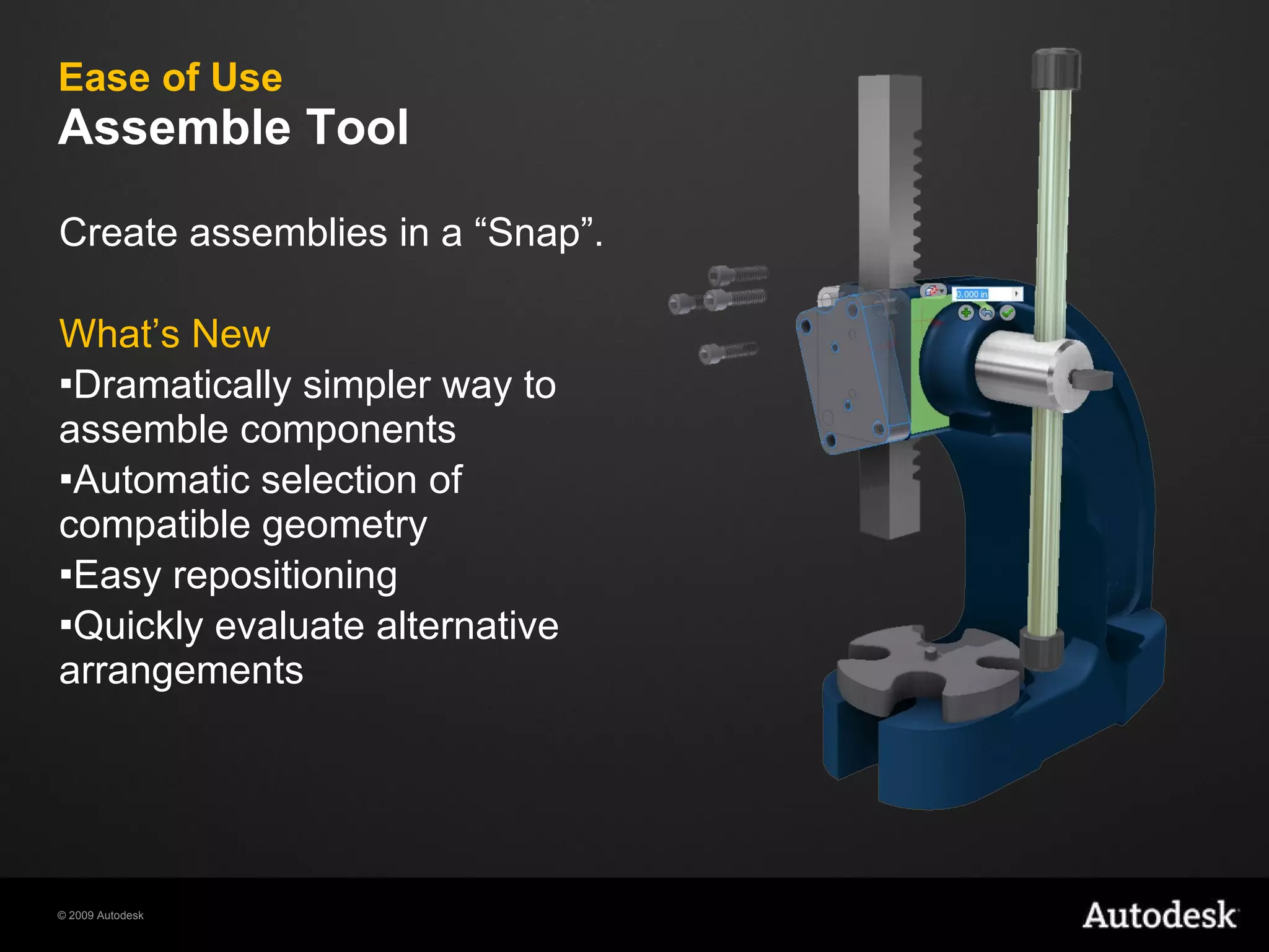 Ease of Use Assemble Tool Create assemblies in a “Snap”. What’s New Dramatically simpler way to assemble components Automatic selection of compatible geometry Easy repositioning Quickly evaluate alternative arrangements 