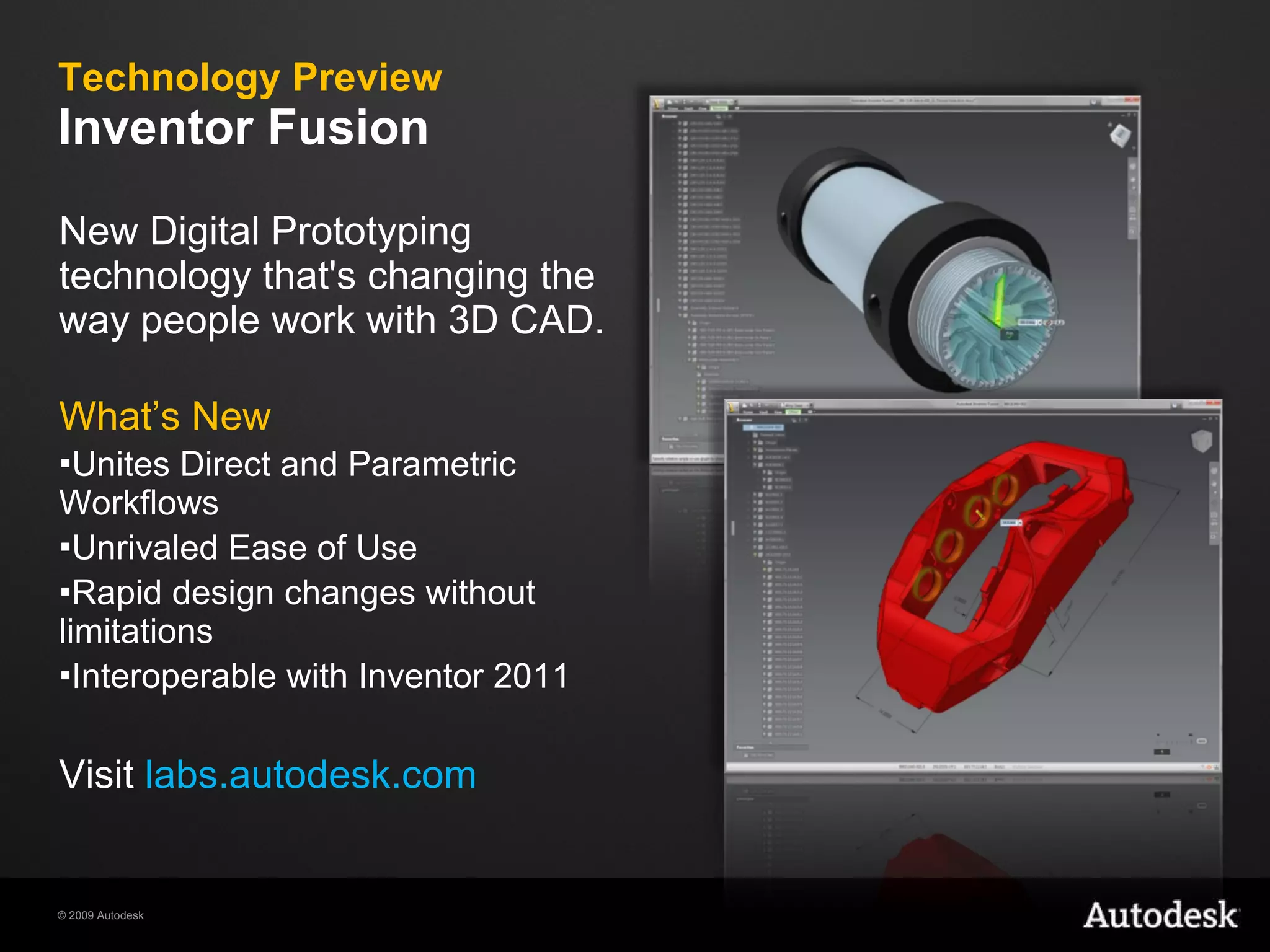 Technology Preview Inventor Fusion New Digital Prototyping technology that's changing the way people work with 3D CAD. What’s New Unites Direct and Parametric Workflows  Unrivaled Ease of Use Rapid design changes without limitations Interoperable with Inventor 2011 Visit  labs.autodesk.com 
