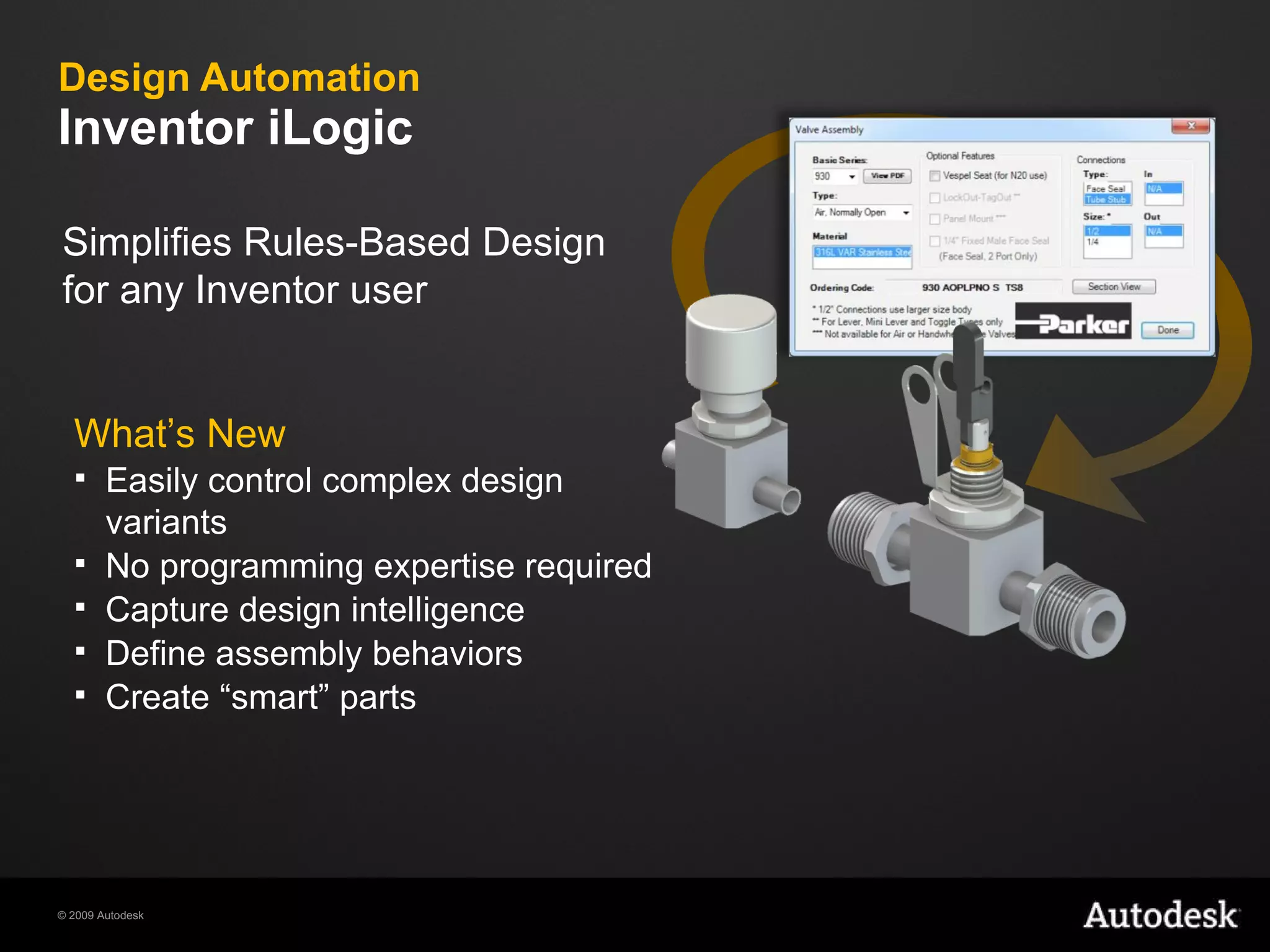 Design Automation Inventor iLogic What’s New Easily control complex design variants  No programming expertise required Capture design intelligence Define assembly behaviors Create “smart” parts  Simplifies Rules-Based Design for any Inventor user 