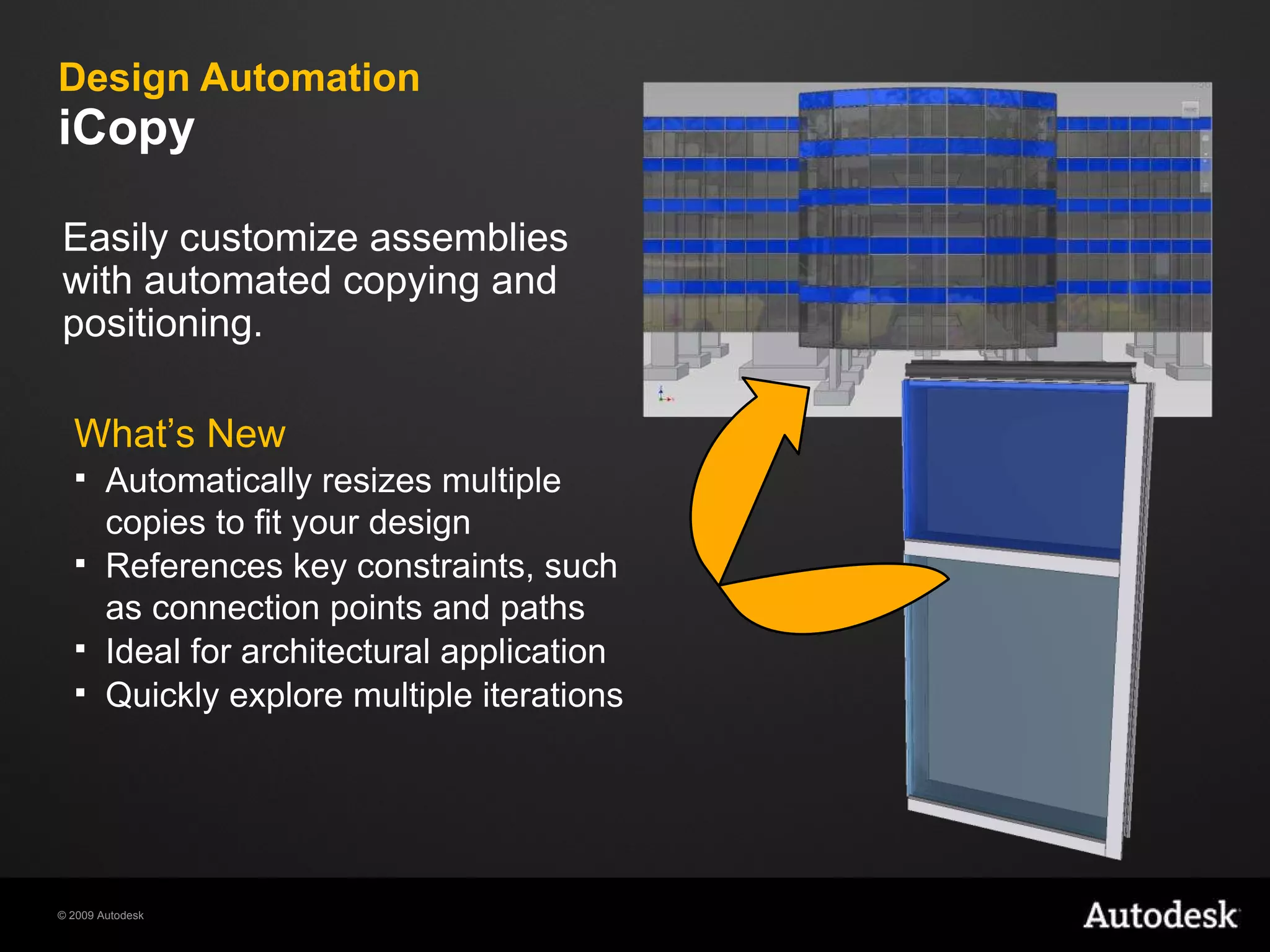 Design Automation iCopy What’s New Automatically resizes multiple copies to fit your design References key constraints, such as connection points and paths Ideal for architectural application Quickly explore multiple iterations Easily customize assemblies with automated copying and positioning. 