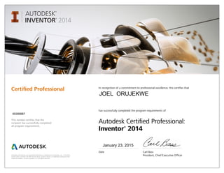 Autodesk and Inventor are registered trademarks or trademarks of Autodesk, Inc., in the USA
and/or other countries. All other brand names, product names, or trademarks belong to their
respective holders. © 2013 Autodesk, Inc. All rights reserved.
This number certifies that the
recipient has successfully completed
all program requirements.
Certified Professional In recognition of a commitment to professional excellence, this certifies that
has successfully completed the program requirements of
Autodesk Certified Professional:
Inventor®
2014
Date	 Carl Bass
	 President, Chief Executive Officer
January 23, 2015
00399887
JOEL ORUJEKWE
 