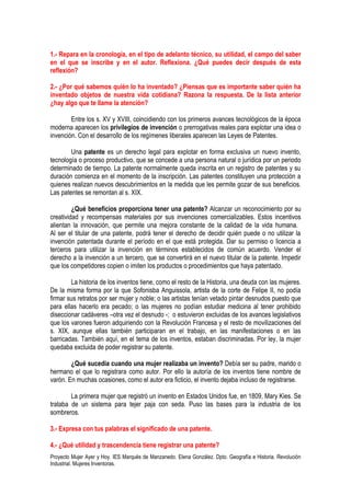1.- Repara en la cronología, en el tipo de adelanto técnico, su utilidad, el campo del saber
en el que se inscribe y en el autor. Reflexiona. ¿Qué puedes decir después de esta
reflexión?

2.- ¿Por qué sabemos quién lo ha inventado? ¿Piensas que es importante saber quién ha
inventado objetos de nuestra vida cotidiana? Razona la respuesta. De la lista anterior
¿hay algo que te llame la atención?

        Entre los s. XV y XVIII, coincidiendo con los primeros avances tecnológicos de la época
moderna aparecen los privilegios de invención o prerrogativas reales para explotar una idea o
invención. Con el desarrollo de los regímenes liberales aparecen las Leyes de Patentes.

        Una patente es un derecho legal para explotar en forma exclusiva un nuevo invento,
tecnología o proceso productivo, que se concede a una persona natural o jurídica por un periodo
determinado de tiempo. La patente normalmente queda inscrita en un registro de patentes y su
duración comienza en el momento de la inscripción. Las patentes constituyen una protección a
quienes realizan nuevos descubrimientos en la medida que les permite gozar de sus beneficios.
Las patentes se remontan al s. XIX.

         ¿Qué beneficios proporciona tener una patente? Alcanzar un reconocimiento por su
creatividad y recompensas materiales por sus invenciones comercializables. Estos incentivos
alientan la innovación, que permite una mejora constante de la calidad de la vida humana.
Al ser el titular de una patente, podrá tener el derecho de decidir quién puede o no utilizar la
invención patentada durante el período en el que está protegida. Dar su permiso o licencia a
terceros para utilizar la invención en términos establecidos de común acuerdo. Vender el
derecho a la invención a un tercero, que se convertirá en el nuevo titular de la patente. Impedir
que los competidores copien o imiten los productos o procedimientos que haya patentado.

        La historia de los inventos tiene, como el resto de la Historia, una deuda con las mujeres.
De la misma forma por la que Sofonisba Anguissola, artista de la corte de Felipe II, no podía
firmar sus retratos por ser mujer y noble; o las artistas tenían vetado pintar desnudos puesto que
para ellas hacerlo era pecado; o las mujeres no podían estudiar medicina al tener prohibido
diseccionar cadáveres –otra vez el desnudo -; o estuvieron excluidas de los avances legislativos
que los varones fueron adquiriendo con la Revolución Francesa y el resto de movilizaciones del
s. XIX, aunque ellas también participaran en el trabajo, en las manifestaciones o en las
barricadas. También aquí, en el tema de los inventos, estaban discriminadas. Por ley, la mujer
quedaba excluida de poder registrar su patente.

        ¿Qué sucedía cuando una mujer realizaba un invento? Debía ser su padre, marido o
hermano el que lo registrara como autor. Por ello la autoría de los inventos tiene nombre de
varón. En muchas ocasiones, como el autor era ficticio, el invento dejaba incluso de registrarse.

        La primera mujer que registró un invento en Estados Unidos fue, en 1809, Mary Kies. Se
trataba de un sistema para tejer paja con seda. Puso las bases para la industria de los
sombreros.

3.- Expresa con tus palabras el significado de una patente.

4.- ¿Qué utilidad y trascendencia tiene registrar una patente?
Proyecto Mujer Ayer y Hoy. IES Marqués de Manzanedo. Elena González. Dpto. Geografía e Historia. Revolución
Industrial. Mujeres Inventoras.
 