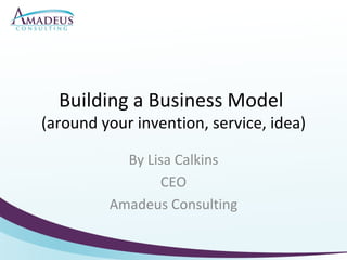 Building a Business Model  (around your invention, service, idea) By Lisa Calkins CEO Amadeus Consulting 