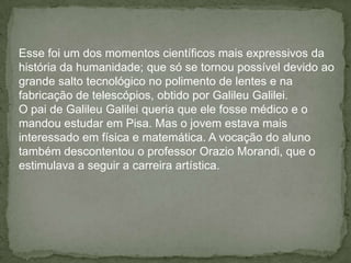 Esse foi um dos momentos científicos mais expressivos da
história da humanidade; que só se tornou possível devido ao
grande salto tecnológico no polimento de lentes e na
fabricação de telescópios, obtido por Galileu Galilei.
O pai de Galileu Galilei queria que ele fosse médico e o
mandou estudar em Pisa. Mas o jovem estava mais
interessado em física e matemática. A vocação do aluno
também descontentou o professor Orazio Morandi, que o
estimulava a seguir a carreira artística.
 
