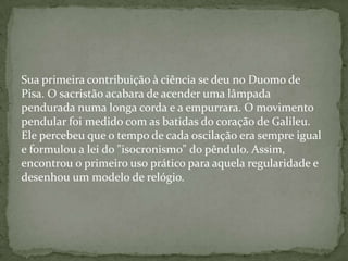 Sua primeira contribuição à ciência se deu no Duomo de
Pisa. O sacristão acabara de acender uma lâmpada
pendurada numa longa corda e a empurrara. O movimento
pendular foi medido com as batidas do coração de Galileu.
Ele percebeu que o tempo de cada oscilação era sempre igual
e formulou a lei do "isocronismo" do pêndulo. Assim,
encontrou o primeiro uso prático para aquela regularidade e
desenhou um modelo de relógio.
 