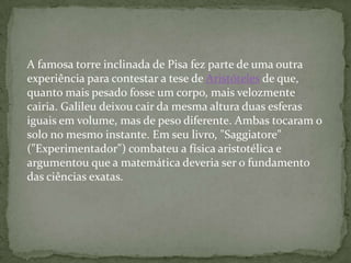 A famosa torre inclinada de Pisa fez parte de uma outra
experiência para contestar a tese de Aristóteles de que,
quanto mais pesado fosse um corpo, mais velozmente
cairia. Galileu deixou cair da mesma altura duas esferas
iguais em volume, mas de peso diferente. Ambas tocaram o
solo no mesmo instante. Em seu livro, "Saggiatore"
("Experimentador") combateu a física aristotélica e
argumentou que a matemática deveria ser o fundamento
das ciências exatas.
 