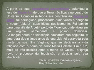 A partir de suas descobertas astronômicas, defendeu a
tese de Copérnico de que a Terra não ficava no centro do
Universo. Como essa teoria era contrária ao dogma da
Igreja, foi perseguido, processado duas vezes e obrigado
a negar (abjurar) suas idéias publicamente. Foi banido
para uma vila de Arcetri, perto de Florença, onde viveu em
um      regime     semelhante     à     prisão   domiciliar.
As longas horas ao telescópio causaram sua cegueira. A
amargura dos últimos anos de sua vida foi agravada pela
morte de sua filha Virgínia, que se dedicara à vida
religiosa com o nome de soror Maria Celeste. Em 1992,
mais de três séculos após a morte de Galileu, a Igreja
reviu o processo da Inquisição e decidiu pela sua
absolvição.
                       TRABALHO FEITO POR: Nelson Quirino,
                       Diogo Teles e Luís Leão
 