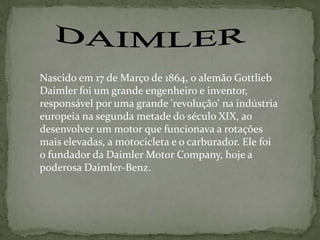 Nascido em 17 de Março de 1864, o alemão Gottlieb
Daimler foi um grande engenheiro e inventor,
responsável por uma grande 'revolução' na indústria
europeia na segunda metade do século XIX, ao
desenvolver um motor que funcionava a rotações
mais elevadas, a motocicleta e o carburador. Ele foi
o fundador da Daimler Motor Company, hoje a
poderosa Daimler-Benz.
 