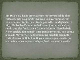 Em 1885 ele já havia projetado um motor vertical de altas
rotações, mas sua grande invenção foi o carburador com
bóia de alimentação, patenteada por Wlhelm Maybach em
1893. Maibach e Daimler trabalhavam juntos desde 1872,
sendo que eles fundaram a Daimler Motoren Gesellschaft.
A motocicleta também foi uma grande invenção, pois com a
ajuda de Maybach, ele adaptou numa bicicleta seu motor
vertical, isso em 1886. Em 1889 ele criou o quadriciclo, que
era mais adequado para a adaptação do seu motor vertical.
 