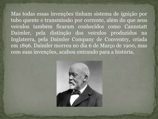 Mas todas essas invenções tinham sistema de ignição por
tubo quente e transmissão por corrente, além do que seus
veículos também ficaram conhecidos como Cannstatt
Daimler, pela distinção dos veículos produzidos na
Inglaterra, pela Daimler Company de Conventry, criada
em 1896. Daimler morreu no dia 6 de Março de 1900, mas
com suas invenções, acabou entrando para a história.
 