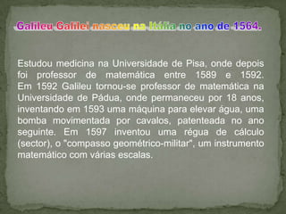 Estudou medicina na Universidade de Pisa, onde depois
foi professor de matemática entre 1589 e 1592.
Em 1592 Galileu tornou-se professor de matemática na
Universidade de Pádua, onde permaneceu por 18 anos,
inventando em 1593 uma máquina para elevar água, uma
bomba movimentada por cavalos, patenteada no ano
seguinte. Em 1597 inventou uma régua de cálculo
(sector), o "compasso geométrico-militar", um instrumento
matemático com várias escalas.
 