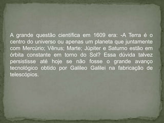 A grande questão científica em 1609 era: -A Terra é o
centro do universo ou apenas um planeta que juntamente
com Mercúrio; Vênus; Marte; Júpiter e Saturno estão em
órbita constante em torno do Sol? Essa dúvida talvez
persistisse até hoje se não fosse o grande avanço
tecnológico obtido por Galileo Galilei na fabricação de
telescópios.
 