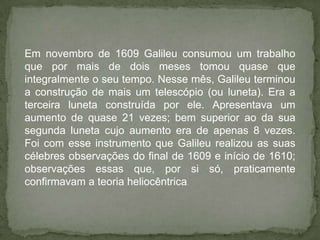 Em novembro de 1609 Galileu consumou um trabalho
que por mais de dois meses tomou quase que
integralmente o seu tempo. Nesse mês, Galileu terminou
a construção de mais um telescópio (ou luneta). Era a
terceira luneta construída por ele. Apresentava um
aumento de quase 21 vezes; bem superior ao da sua
segunda luneta cujo aumento era de apenas 8 vezes.
Foi com esse instrumento que Galileu realizou as suas
célebres observações do final de 1609 e início de 1610;
observações essas que, por si só, praticamente
confirmavam a teoria heliocêntrica.
 