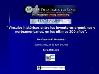 “ Vínculos históricos entre los inventores argentinos y norteamericanos, en los últimos 200 años”. Por Eduardo R. Fernández   Buenos Aires, 23 de abril  de 2011 Feria Del Libro Eduardo R. Fernández.  Ex becario IVP. 