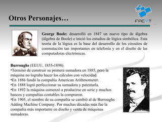 Otros Personajes… George Boole:  desarrolló en 1847 un nuevo tipo de álgebra (álgebra de Boole) e inició los estudios de lógica simbólica. Esta teoría de la lógica es la base del desarrollo de los circuitos de conmutación tan importantes en telefonía y en el diseño de las computadoras electrónicas.  Burroughs  (EEUU, 1855 - 1898).  Terminó de construir su primera sumadora en 1885, pero la máquina no lograba hacer los cálculos con velocidad. En 1886 fundó la compañía American Arithmometer.  En 1888 logró perfeccionar su sumadora y patentarla. En 1892 la máquina comenzó a producirse en serie y muchos bancos y compañías contables la compraron. En 1905, el nombre de su compañía se cambió al de Burroughs Adding Machine Company. Por muchas décadas más fue la compañía más importante en diseño y venta de máquinas sumadoras. 
