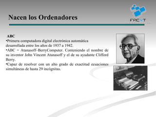 Nacen los Ordenadores ABC Primera computadora digital electrónica automática desarrollada entre los años de 1937 a 1942.  ABC = Atanasoff–BerryComputer. Conteniendo el nombre de su inventor John Vincent Atanasoff y el de su ayudante Clifford Berry. Capaz de resolver con un alto grado de exactitud ecuaciones simultáneas de hasta 29 incógnitas. 