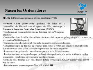 Nacen los Ordenadores MARK 1:  Primera computadora electro-mecánica (1944). Howard Aiken  (1900-1973), graduado de física de la Universidad de Harvard, con el apoyo de IBM, construye la  Automatic Sequence Controller Calculator (ASCC) . Esta basada en los descubrimiento de Babbage con su “Máquina analítica”. Construida a base de relés, dispositivos electromecánicos para regular y dirigir la corriente en un circuito (700,000 aprox.). Trabajaba con código decimal, realizaba las cuatro operaciones básicas. Velocidad: un par de décimas de segundo para sumar o restar; dos segundos multiplicando dos números de once cifras y dividía en poco más de cuatro segundos. La memoria se gobernaba manualmente por una serie de interruptores. Las instrucciones se ingresaban por medio de cinta perforada y la salida se obtenía en dos impresoras / listadoras o directamente a cinta perforada.  Media 15 mts. de largo x 2,4 mts. de alto. Estaba formada por 800.000 piezas y más de 804 Km de cable. Posteriormente se construyeron  Mark II  y Mark  III   