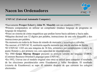 Nacen los Ordenadores UNIVAC (Universal Automatic Computer) Nuevamente  Presper Eckert y John W. Mauchly  son sus creadores (1951) Primera computadora en utilizar un compilador (traduce lenguaje de programa en lenguaje de máquina). Posee un sistema de cintas magnéticas que podían leerse hacia adelante y hacia atrás. Máquina decimal con 12 dígitos por palabra, instrucciones de una sola dirección y dos instrucciones por palabra. Su memoria era todavía de líneas de retardo de mercurio y tecnología a válvulas. Su sucesor, el UNIVAC II, sustituiría aquella memoria por una de núcleos de ferrita. El UNIVAC 1103 era una máquina de 36 bits, aritmética por complemento a uno y de punto flotante y, por primera vez, con capacidad de interrupciones. En 1960  Grace Murray Hooper  presentó su primera versión del lenguaje COBOL (Common Business-Oriented Language) para UNIVAC. En 1952, Univac (no el modelo original sino otra) se utilizó para computar el resultado de las elecciones presidenciales entre Eisenhower y Adlai Stevenson. El resultado (victoria de Eisenhower) se supo 45 minutos después de que cerraron los colegios electorales.  