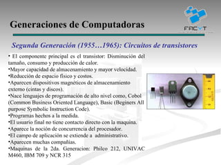 Generaciones de Computadoras Segunda Generación (1955…1965): Circuitos de transistores El componente principal es el transistor: Disminución del tamaño, consumo y producción de calor. Mayor capacidad de almacenamiento y mayor velocidad. Reducción de espacio físico y costos. Aparecen dispositivos magnéticos de almacenamiento externo (cintas y discos).  Nace lenguajes de programación de alto nivel como, Cobol (Common Business Oriented Language), Basic (Beginers All purpose Symbolic Instruction Code). Programas hechos a la medida. El usuario final no tiene contacto directo con la maquina. Aparece la noción de concurrencia del procesador.  El campo de aplicación se extiende a  administrativo. Aparecen muchas compañías. Maquinas de la 2da. Generacion: Philco 212, UNIVAC M460, IBM 709 y NCR 315 